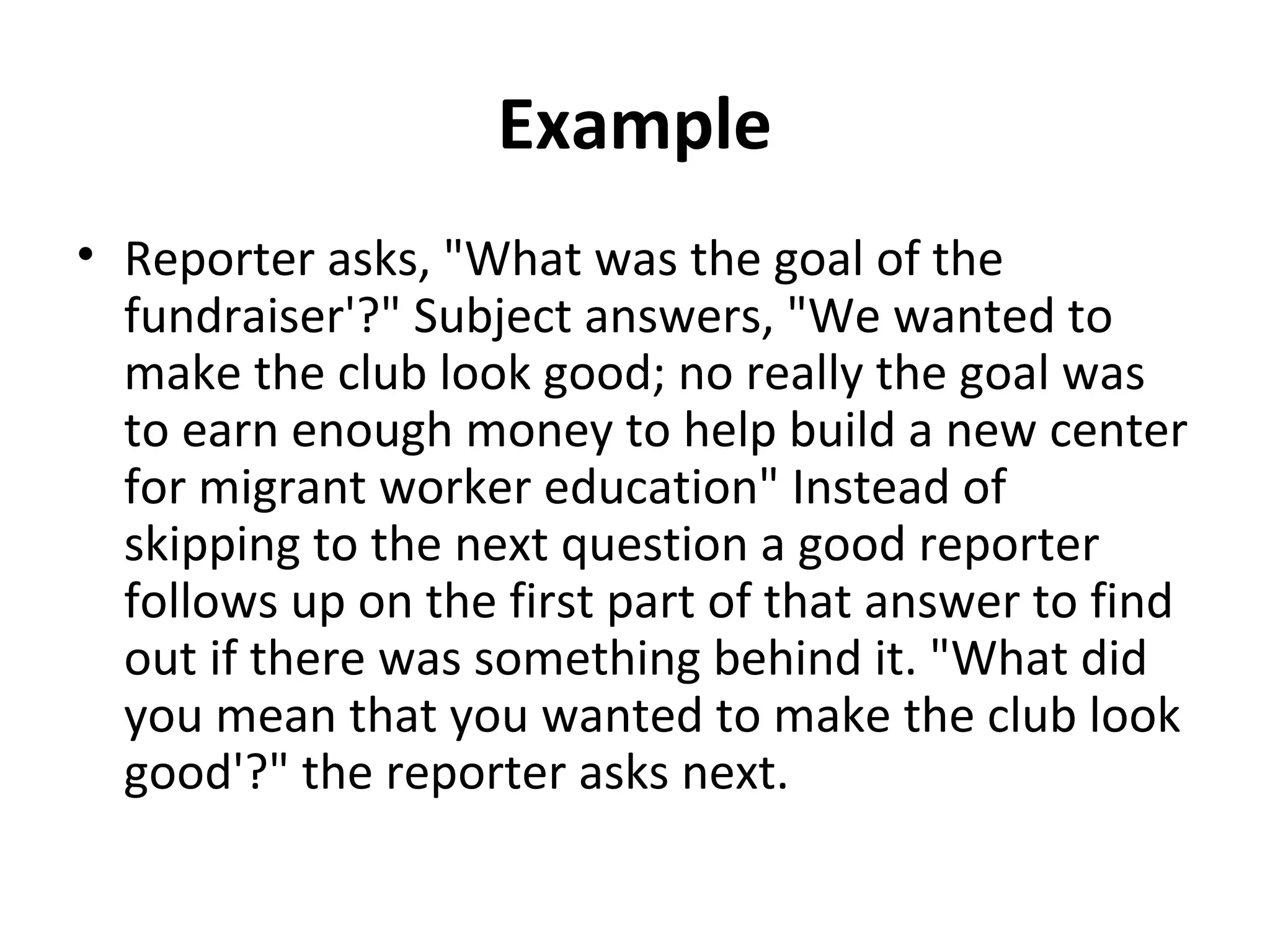 Example 
• Reporter asks, "What was the goal of the 
fundraiser'?" Subject answers, "We wanted to 
make the club look good; no really the goal was 
to earn enough money to help build a new center 
for migrant worker education" Instead of 
skipping to the next question a good reporter 
follows up on the first part of that answer to find 
out if there was something behind it. "What did 
you mean that you wanted to make the club look 
good'?" the reporter asks next. 
 