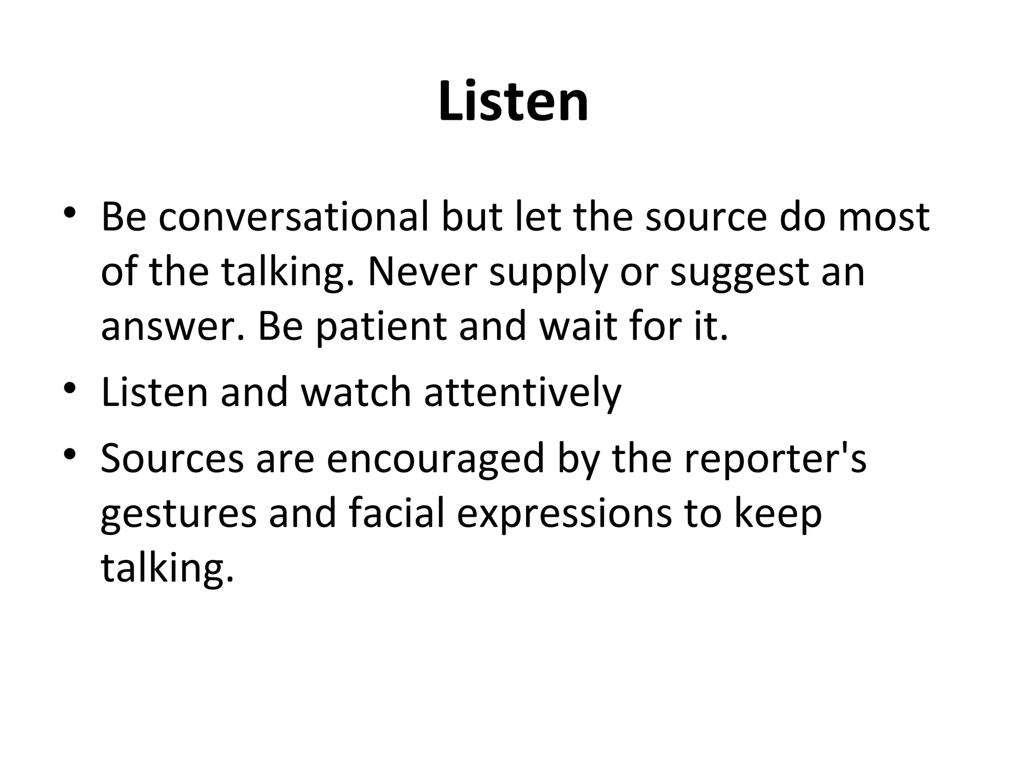 Listen 
• Be conversational but let the source do most 
of the talking. Never supply or suggest an 
answer. Be patient and wait for it. 
• Listen and watch attentively 
• Sources are encouraged by the reporter's 
gestures and facial expressions to keep 
talking. 
 