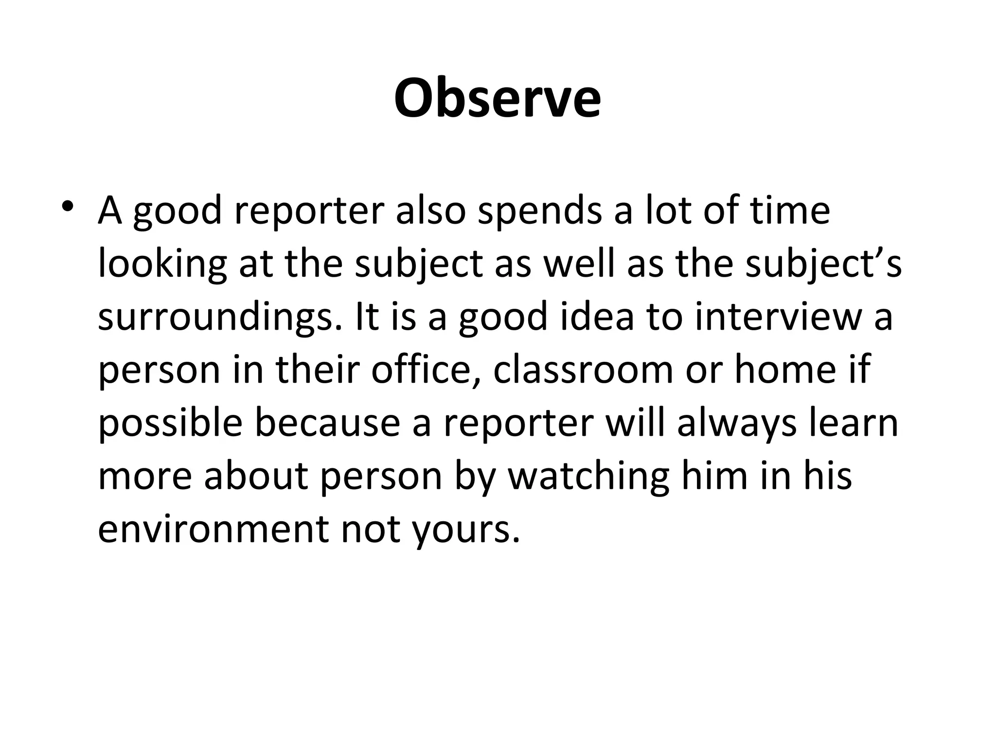 Observe 
• A good reporter also spends a lot of time 
looking at the subject as well as the subject’s 
surroundings. It is a good idea to interview a 
person in their office, classroom or home if 
possible because a reporter will always learn 
more about person by watching him in his 
environment not yours. 
 