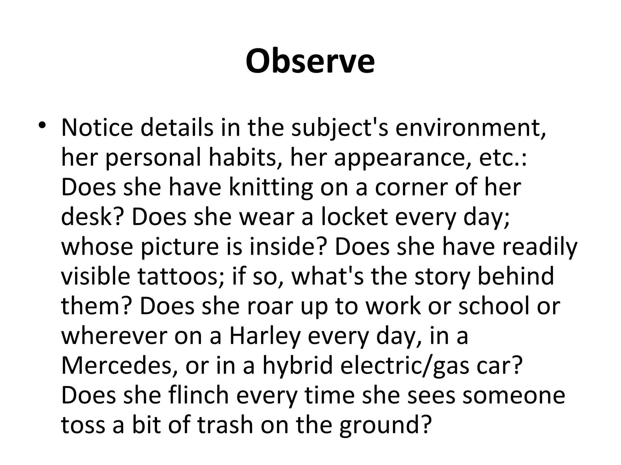 Observe 
• Notice details in the subject's environment, 
her personal habits, her appearance, etc.: 
Does she have knitting on a corner of her 
desk? Does she wear a locket every day; 
whose picture is inside? Does she have readily 
visible tattoos; if so, what's the story behind 
them? Does she roar up to work or school or 
wherever on a Harley every day, in a 
Mercedes, or in a hybrid electric/gas car? 
Does she flinch every time she sees someone 
toss a bit of trash on the ground? 
 