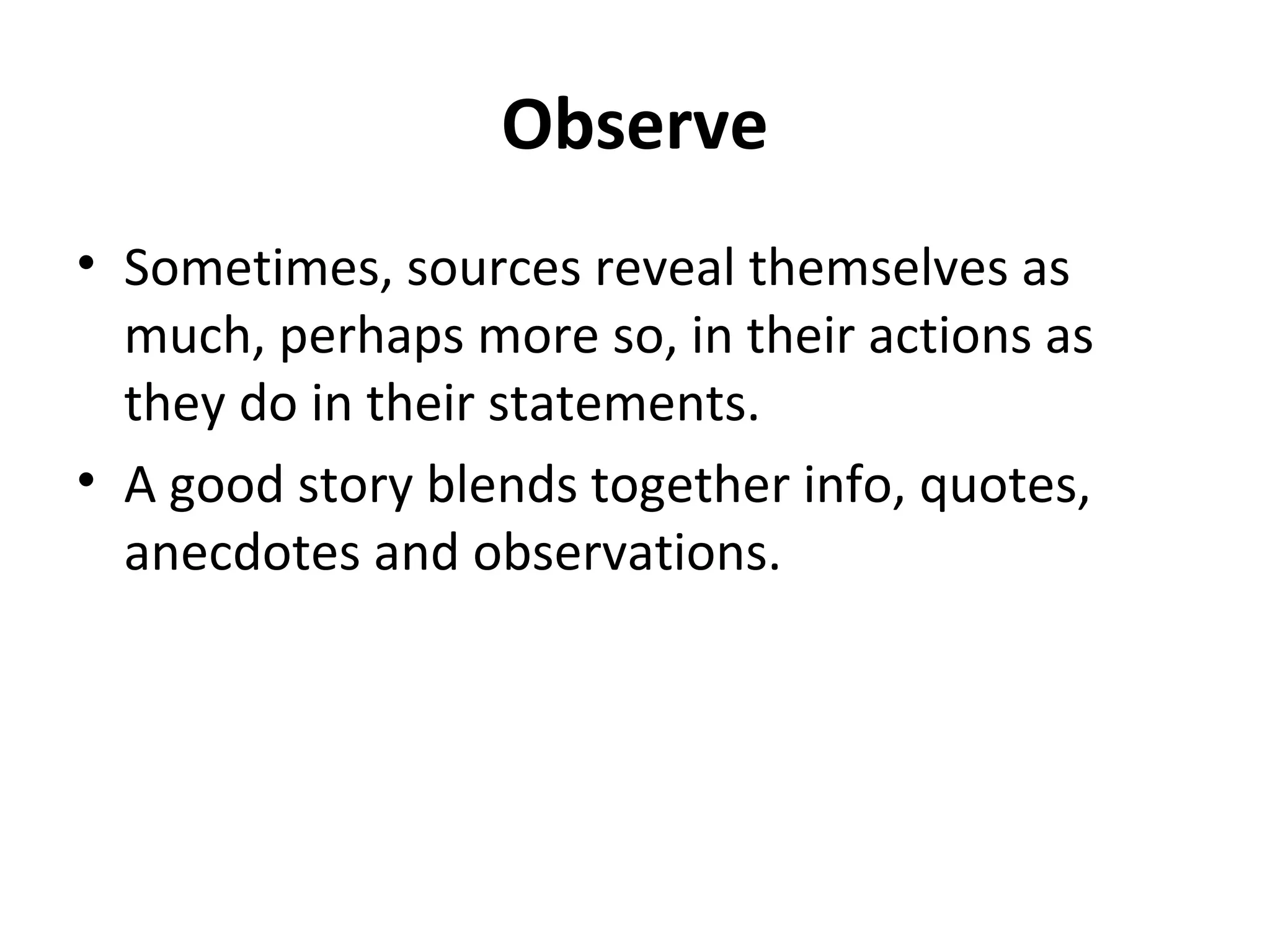 Observe 
• Sometimes, sources reveal themselves as 
much, perhaps more so, in their actions as 
they do in their statements. 
• A good story blends together info, quotes, 
anecdotes and observations. 
 