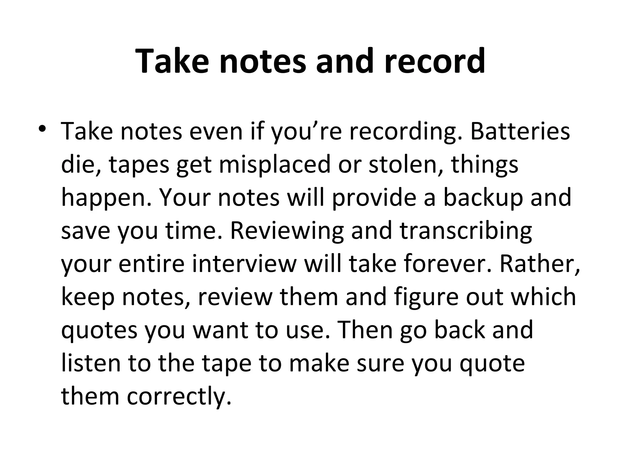 Take notes and record 
• Take notes even if you’re recording. Batteries 
die, tapes get misplaced or stolen, things 
happen. Your notes will provide a backup and 
save you time. Reviewing and transcribing 
your entire interview will take forever. Rather, 
keep notes, review them and figure out which 
quotes you want to use. Then go back and 
listen to the tape to make sure you quote 
them correctly. 
 
