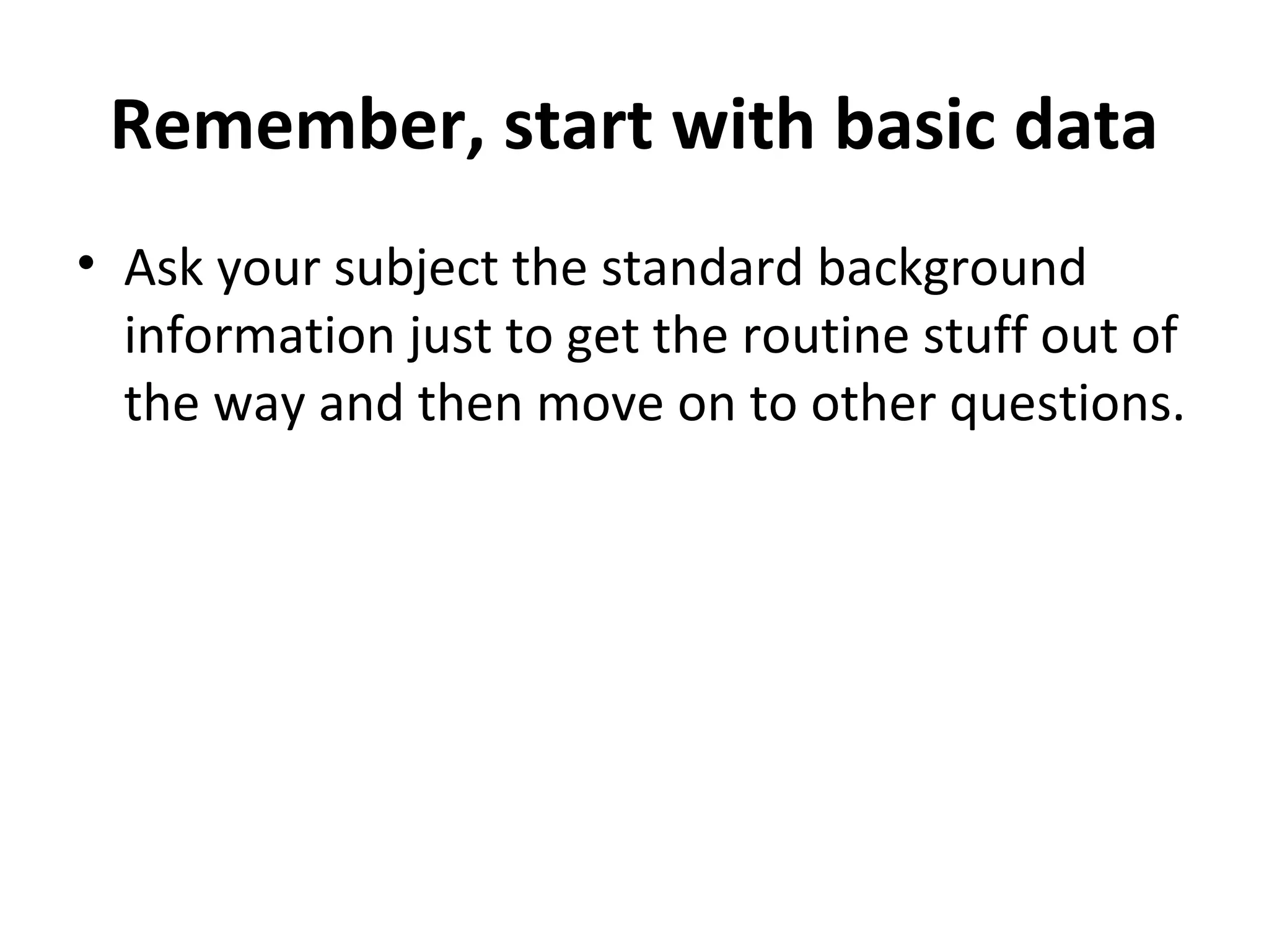 Remember, start with basic data 
• Ask your subject the standard background 
information just to get the routine stuff out of 
the way and then move on to other questions. 
 