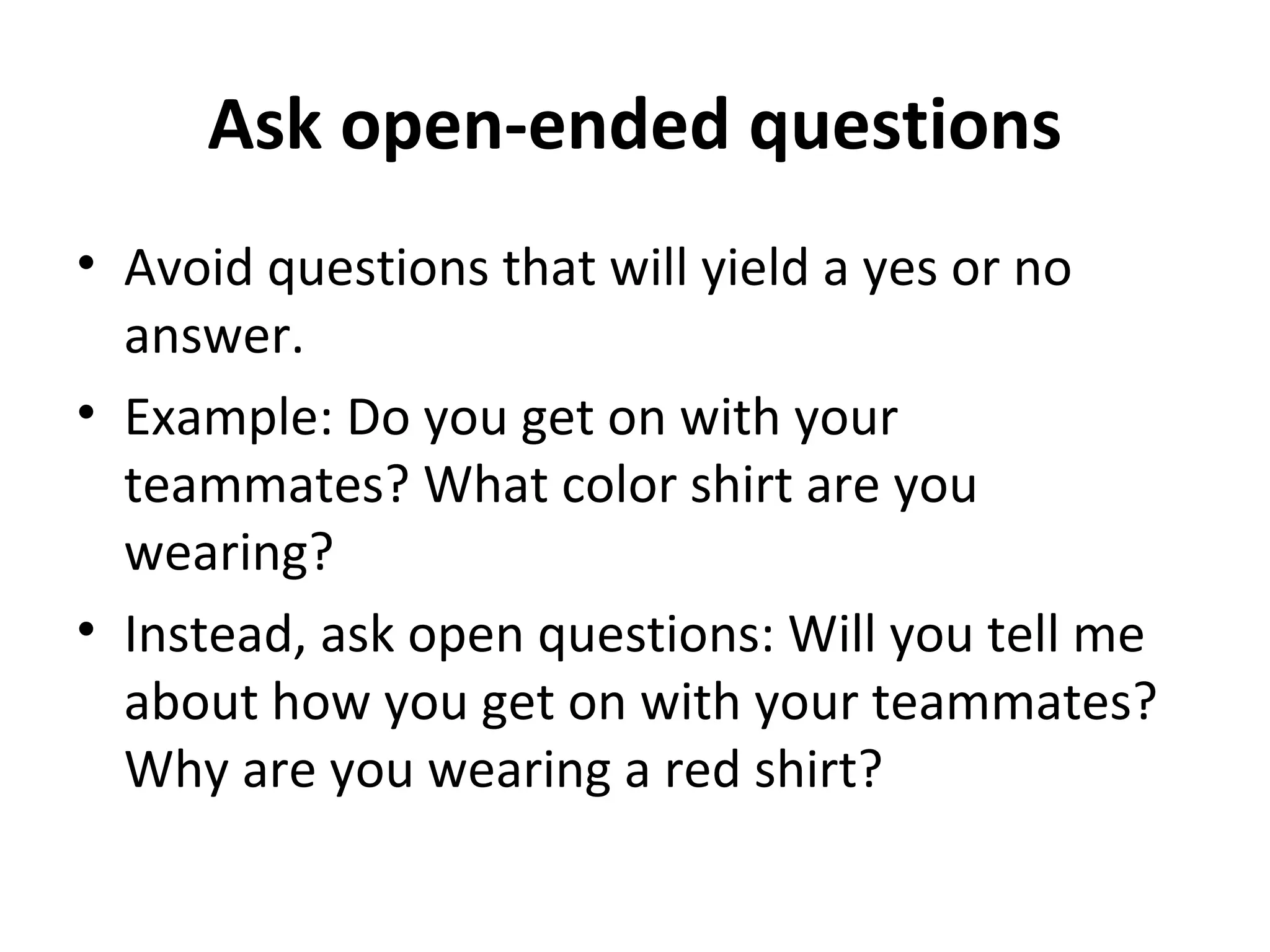 Ask open-ended questions 
• Avoid questions that will yield a yes or no 
answer. 
• Example: Do you get on with your 
teammates? What color shirt are you 
wearing? 
• Instead, ask open questions: Will you tell me 
about how you get on with your teammates? 
Why are you wearing a red shirt? 
 