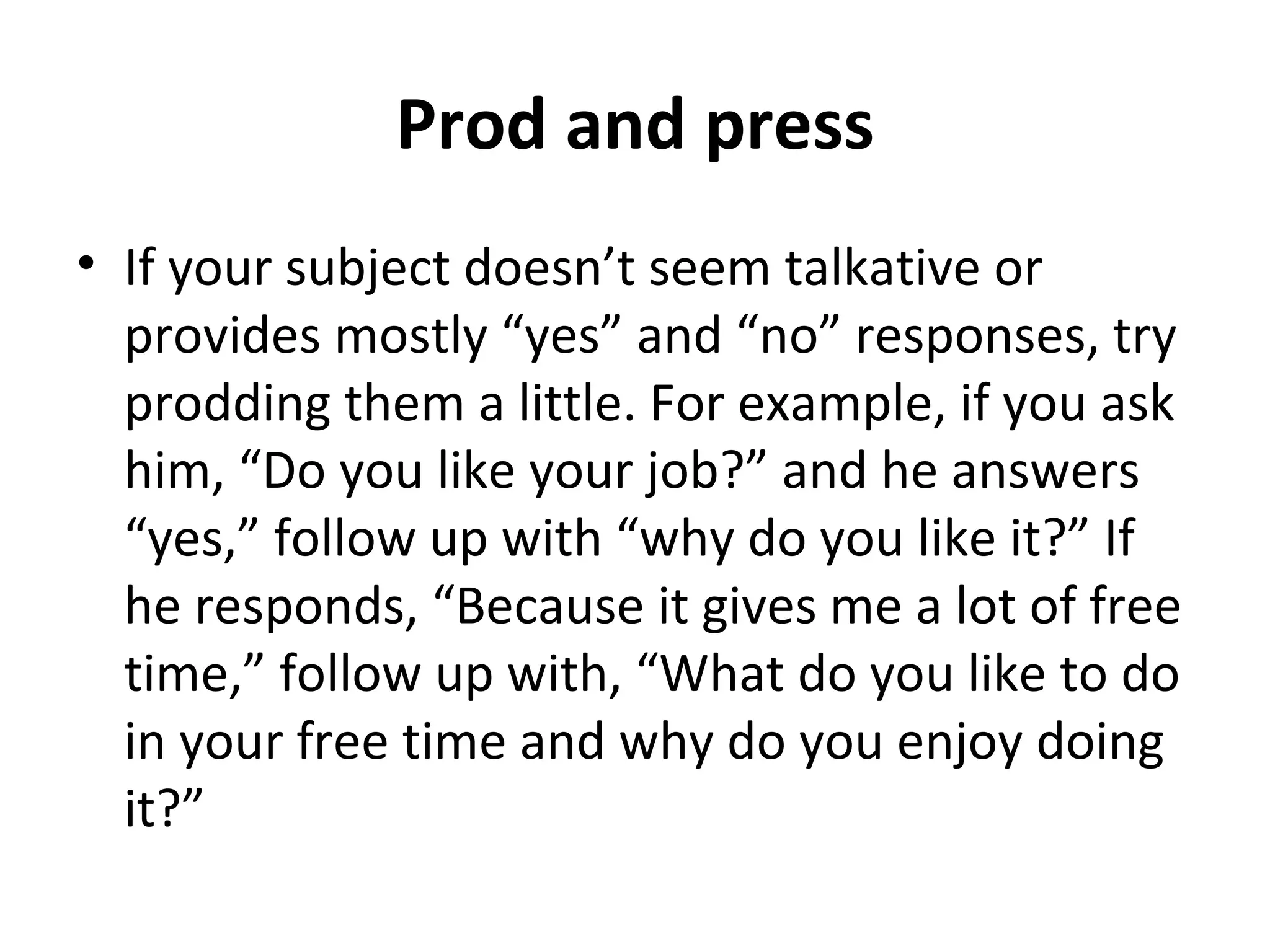 Prod and press 
• If your subject doesn’t seem talkative or 
provides mostly “yes” and “no” responses, try 
prodding them a little. For example, if you ask 
him, “Do you like your job?” and he answers 
“yes,” follow up with “why do you like it?” If 
he responds, “Because it gives me a lot of free 
time,” follow up with, “What do you like to do 
in your free time and why do you enjoy doing 
it?” 
 