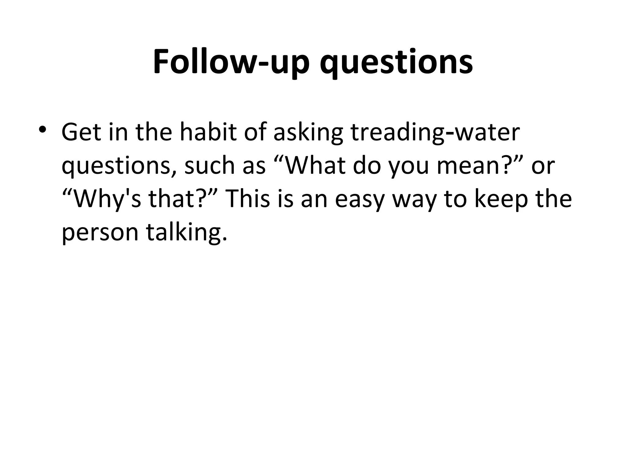 Follow-up questions 
• Get in the habit of asking treading‑water 
questions, such as “What do you mean?” or 
“Why's that?” This is an easy way to keep the 
person talking. 
 