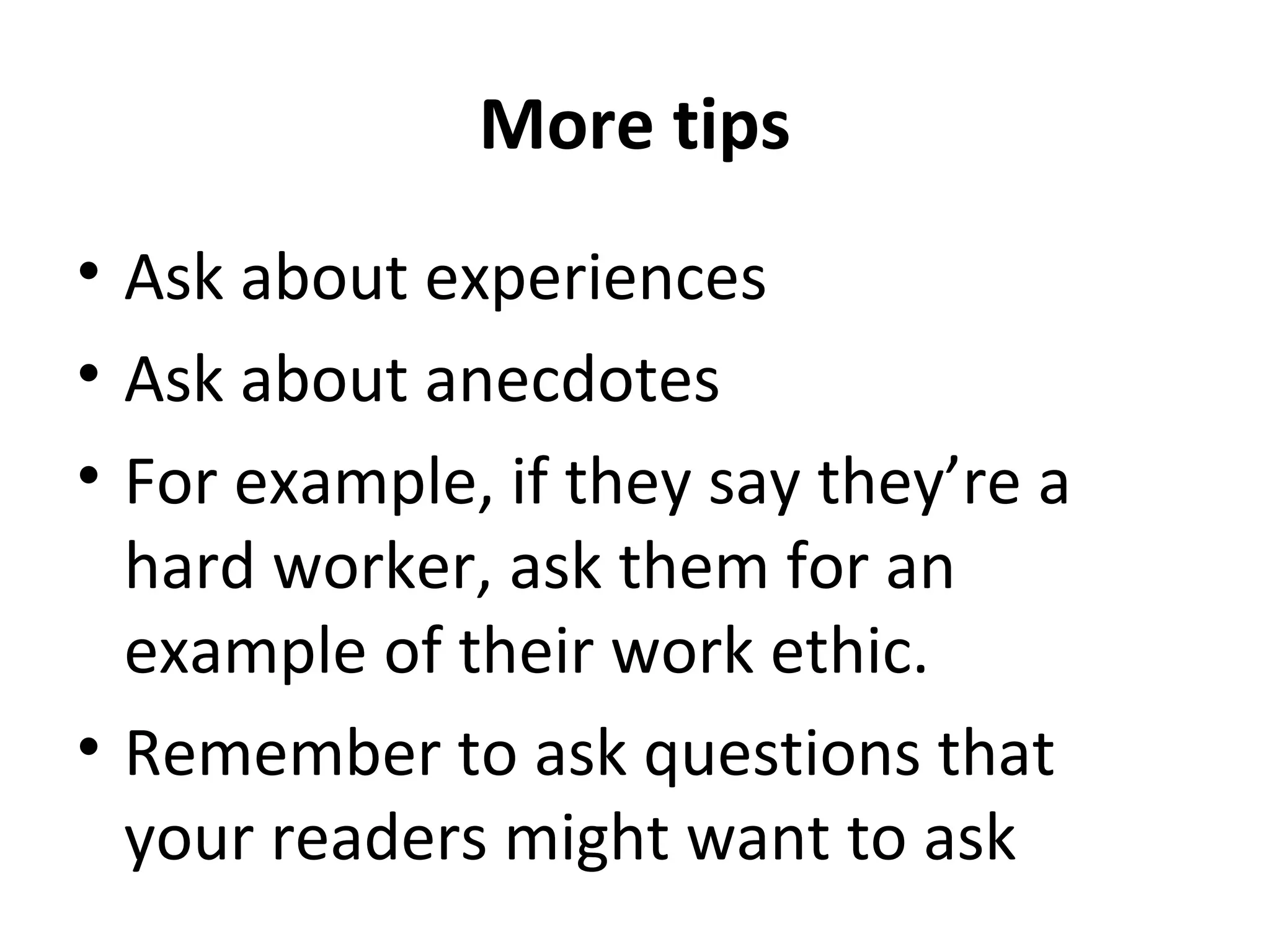 More tips 
• Ask about experiences 
• Ask about anecdotes 
• For example, if they say they’re a 
hard worker, ask them for an 
example of their work ethic. 
• Remember to ask questions that 
your readers might want to ask 
 