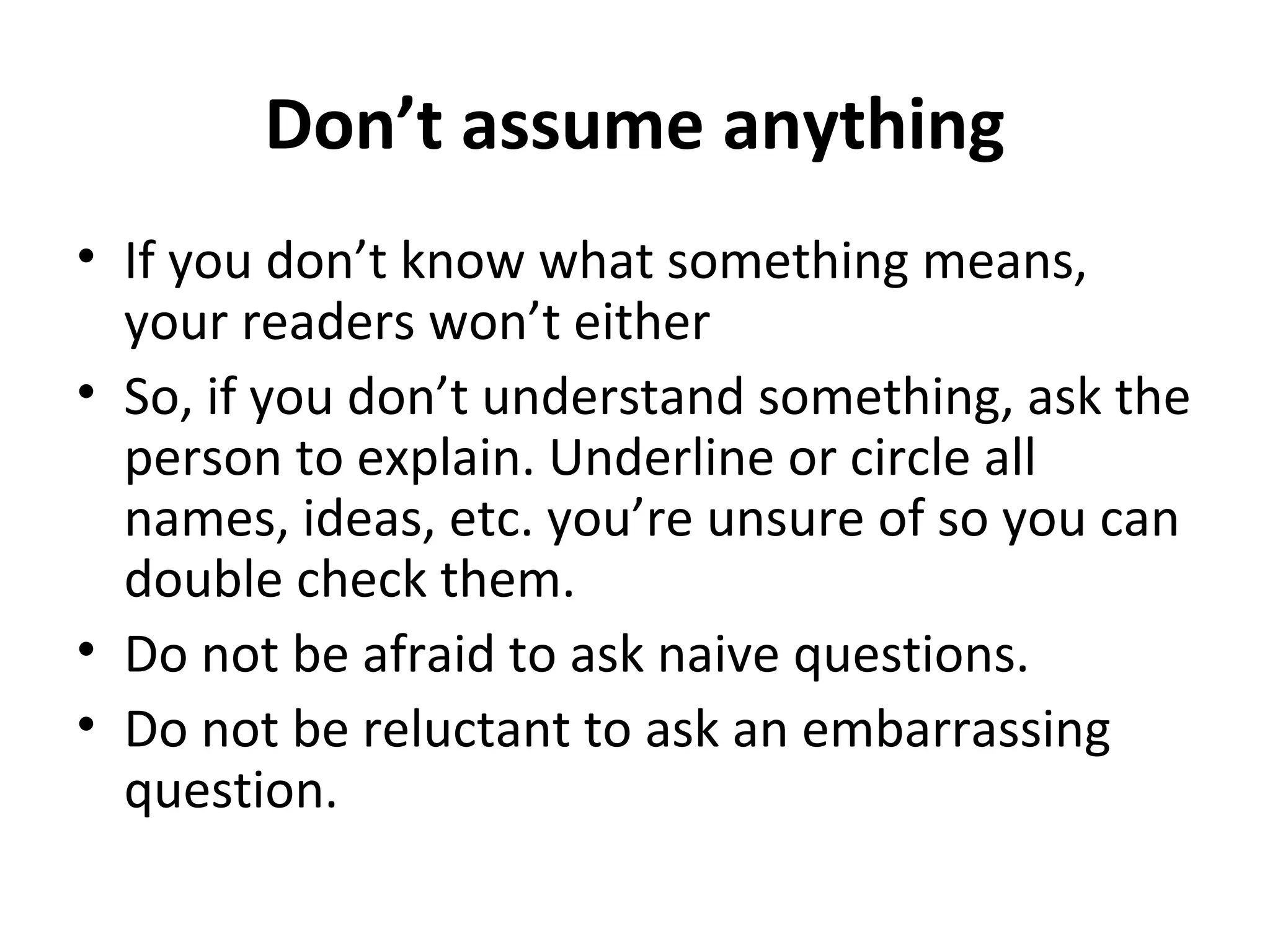 Don’t assume anything 
• If you don’t know what something means, 
your readers won’t either 
• So, if you don’t understand something, ask the 
person to explain. Underline or circle all 
names, ideas, etc. you’re unsure of so you can 
double check them. 
• Do not be afraid to ask naive questions. 
• Do not be reluctant to ask an embarrassing 
question. 
 