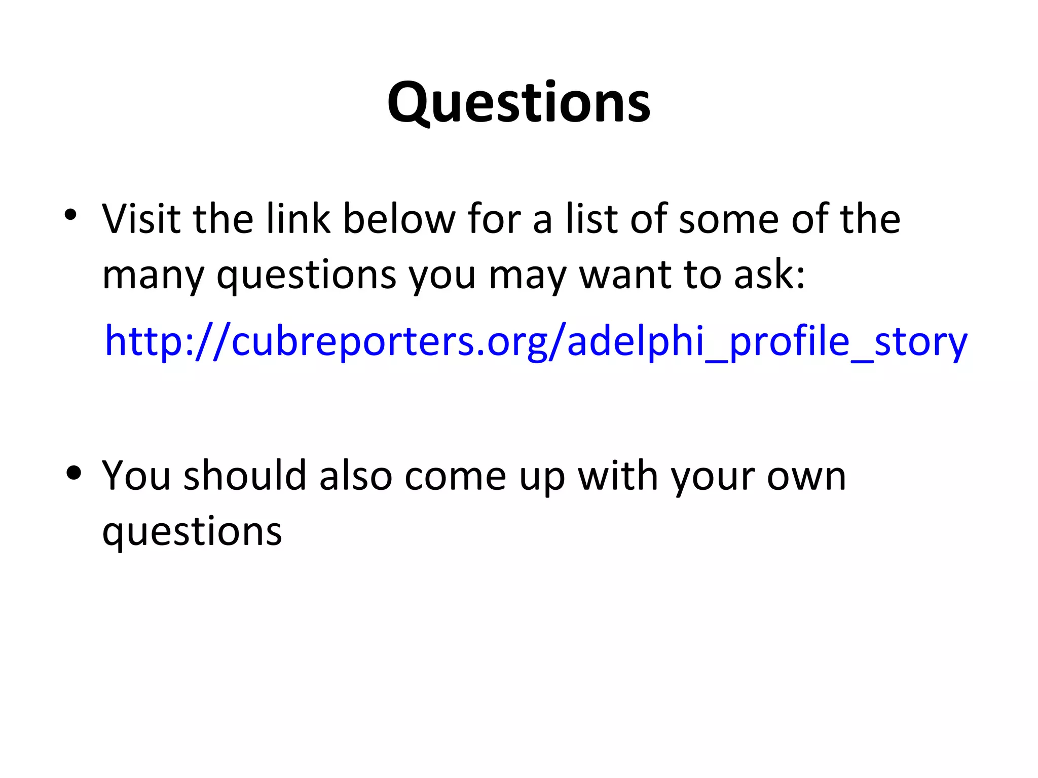 Questions 
• Visit the link below for a list of some of the 
many questions you may want to ask: 
http://cubreporters.org/adelphi_profile_story 
• You should also come up with your own 
questions 
 