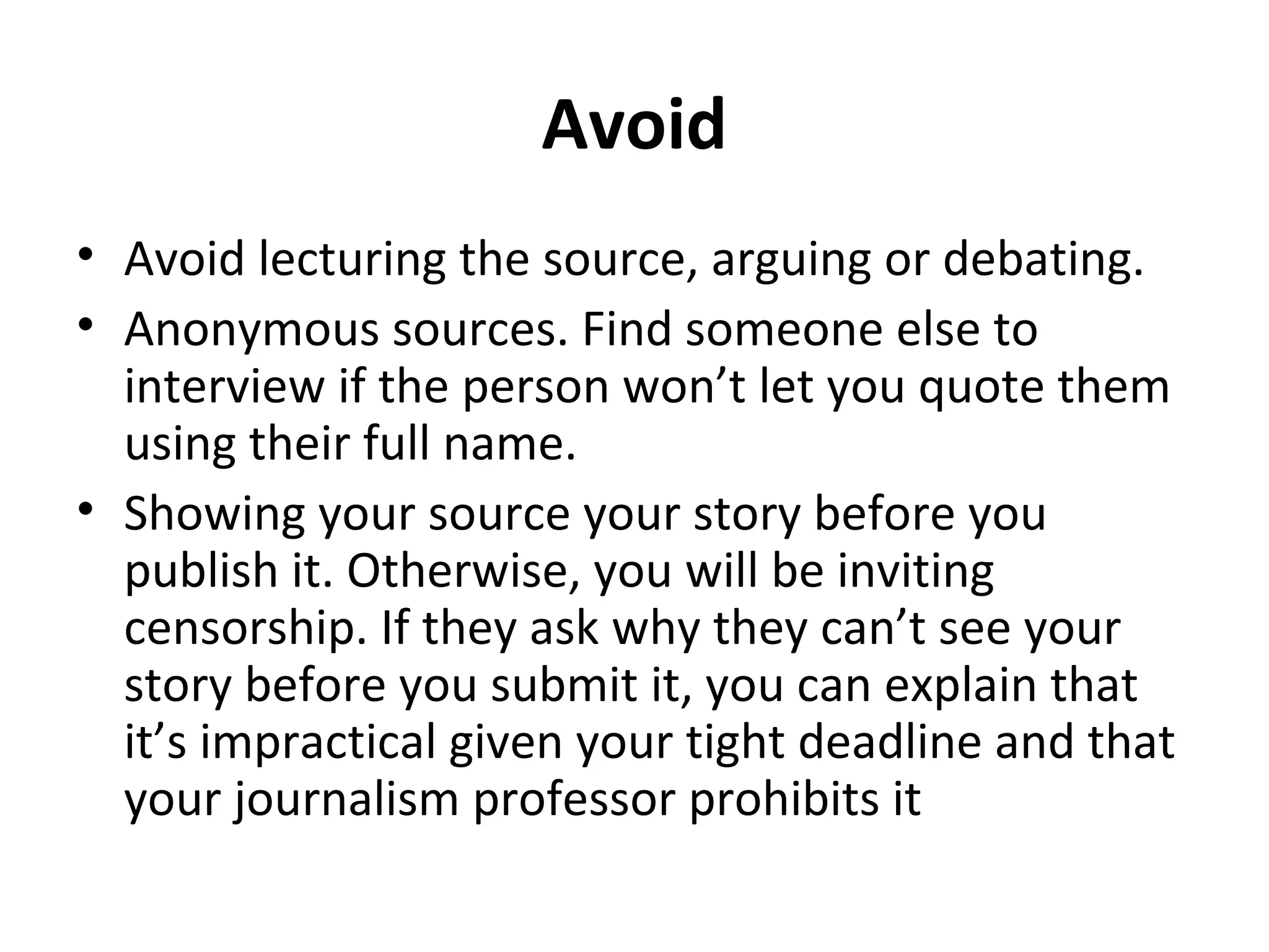 Avoid 
• Avoid lecturing the source, arguing or debating. 
• Anonymous sources. Find someone else to 
interview if the person won’t let you quote them 
using their full name. 
• Showing your source your story before you 
publish it. Otherwise, you will be inviting 
censorship. If they ask why they can’t see your 
story before you submit it, you can explain that 
it’s impractical given your tight deadline and that 
your journalism professor prohibits it 
 