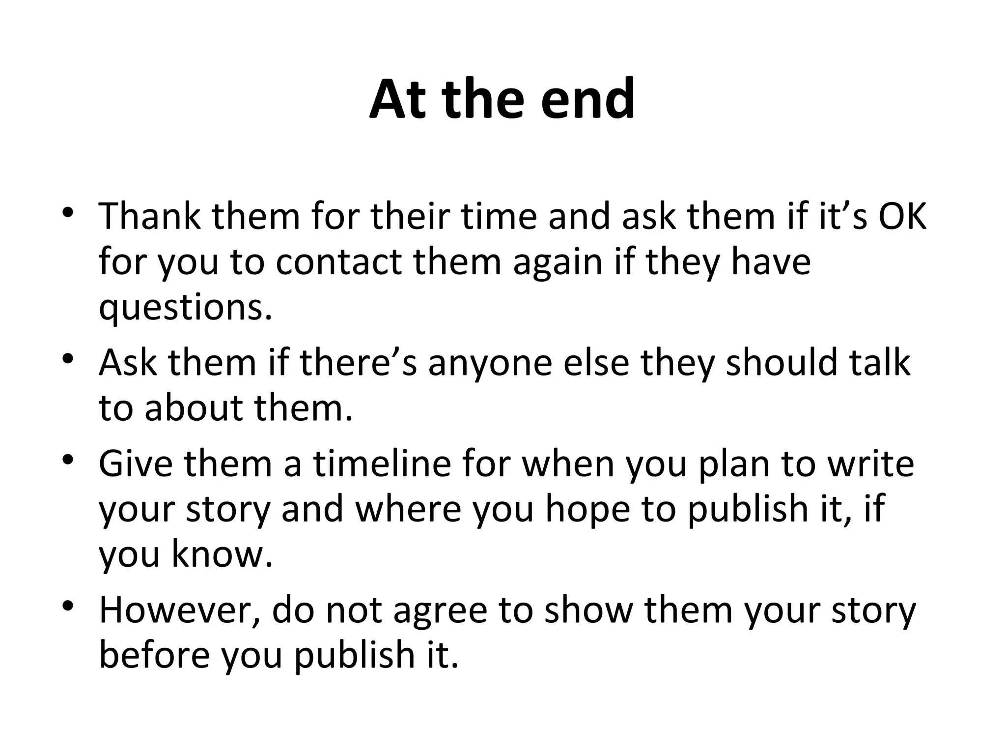 At the end 
• Thank them for their time and ask them if it’s OK 
for you to contact them again if they have 
questions. 
• Ask them if there’s anyone else they should talk 
to about them. 
• Give them a timeline for when you plan to write 
your story and where you hope to publish it, if 
you know. 
• However, do not agree to show them your story 
before you publish it. 
 