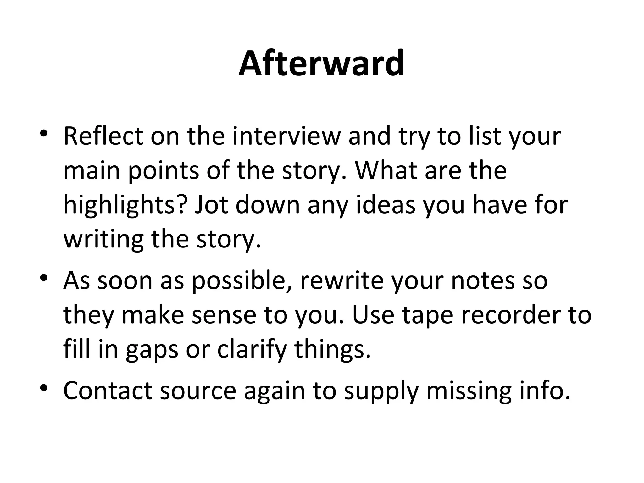 Afterward 
• Reflect on the interview and try to list your 
main points of the story. What are the 
highlights? Jot down any ideas you have for 
writing the story. 
• As soon as possible, rewrite your notes so 
they make sense to you. Use tape recorder to 
fill in gaps or clarify things. 
• Contact source again to supply missing info. 
 