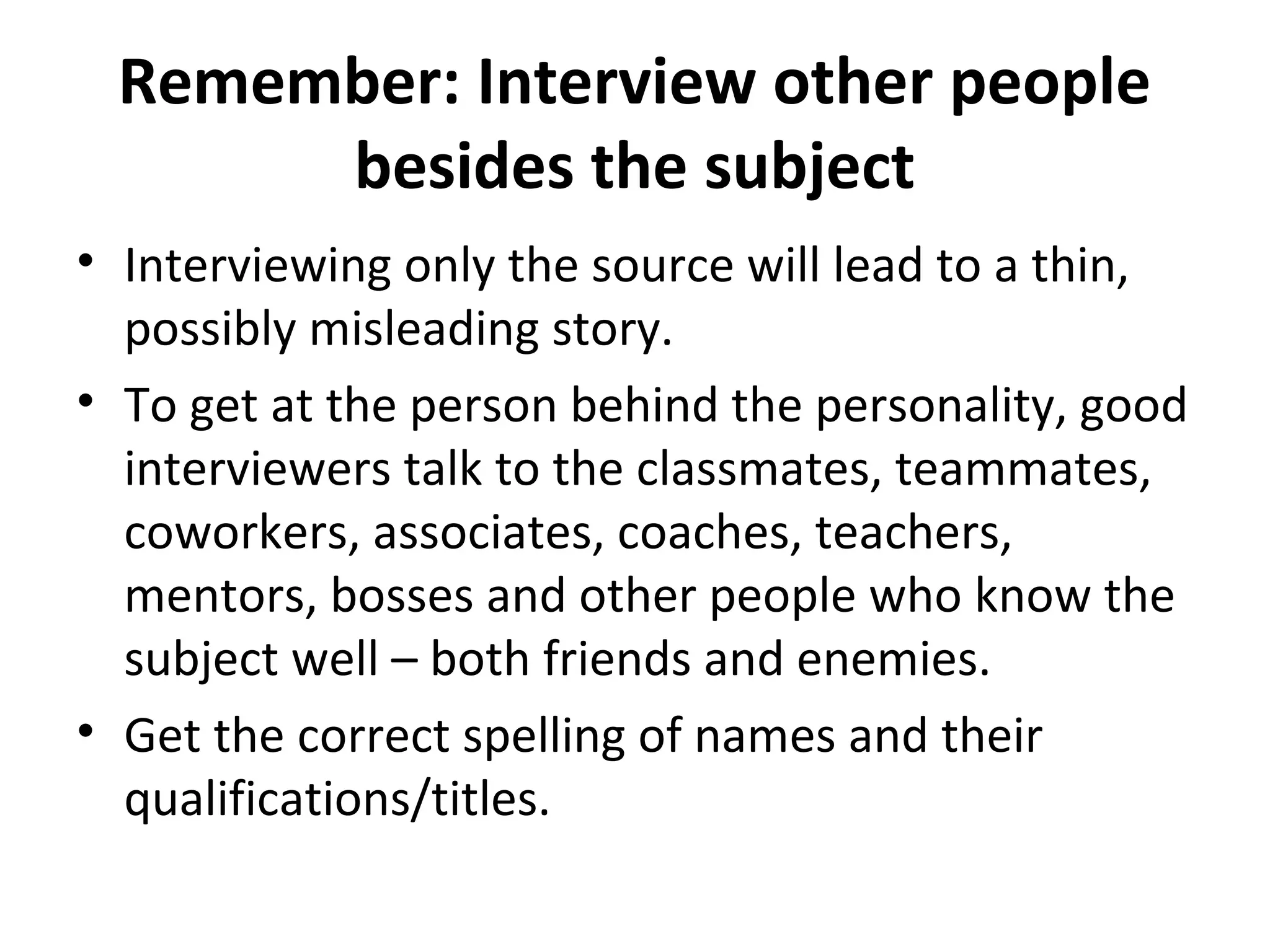 Remember: Interview other people 
besides the subject 
• Interviewing only the source will lead to a thin, 
possibly misleading story. 
• To get at the person behind the personality, good 
interviewers talk to the classmates, teammates, 
coworkers, associates, coaches, teachers, 
mentors, bosses and other people who know the 
subject well – both friends and enemies. 
• Get the correct spelling of names and their 
qualifications/titles. 
 