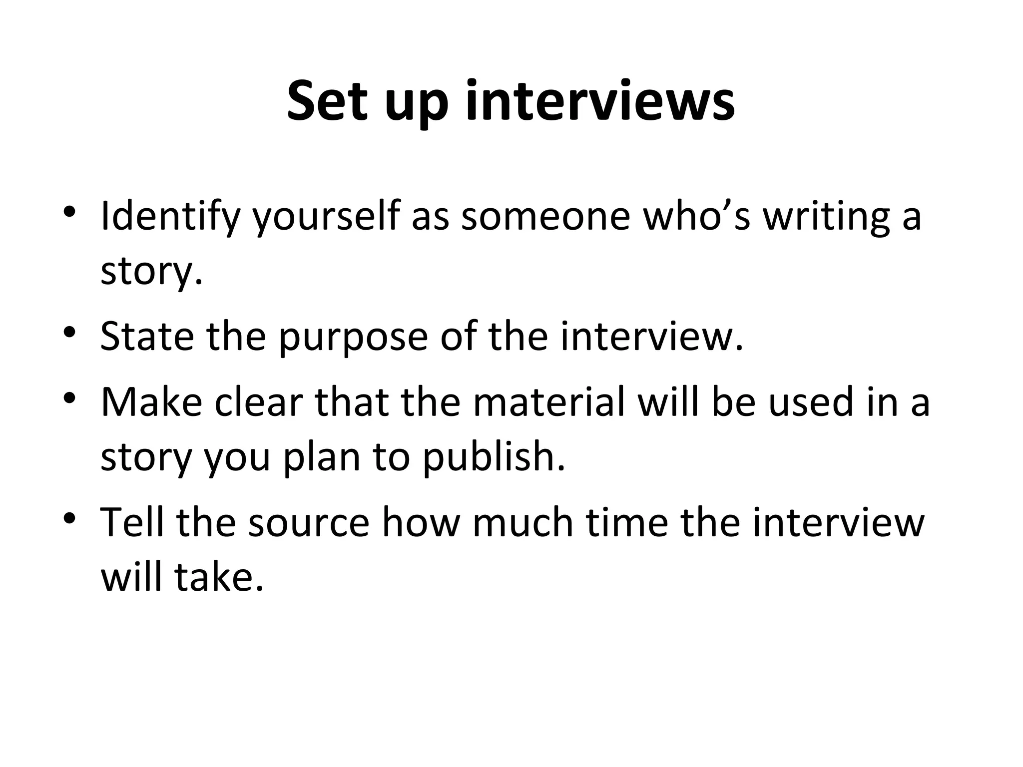 Set up interviews 
• Identify yourself as someone who’s writing a 
story. 
• State the purpose of the interview. 
• Make clear that the material will be used in a 
story you plan to publish. 
• Tell the source how much time the interview 
will take. 
 