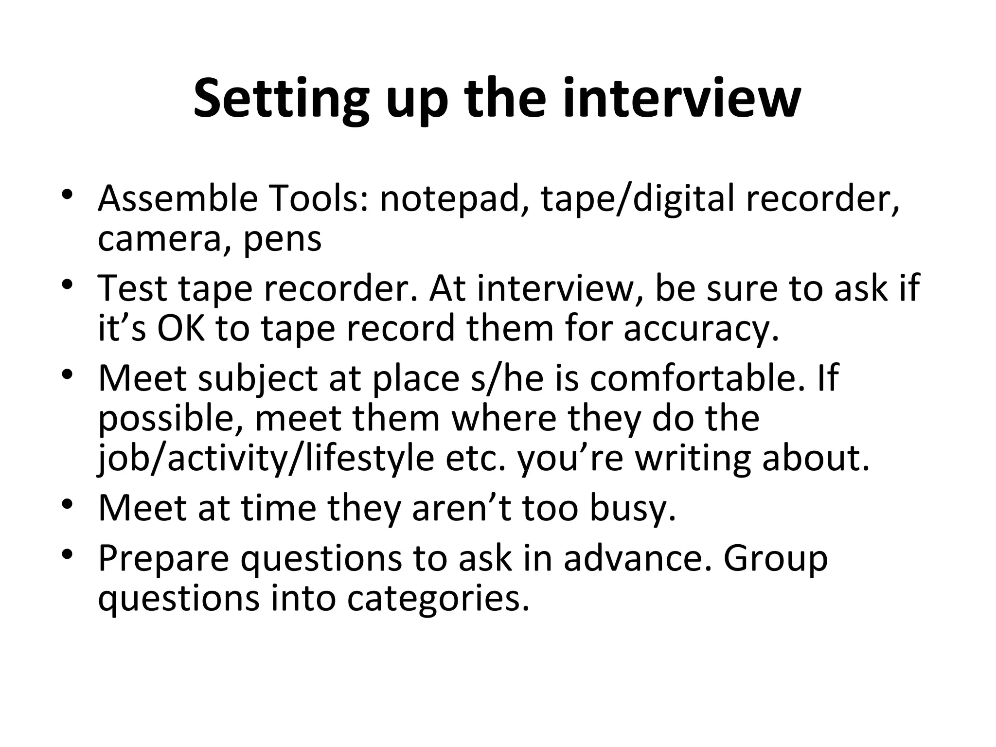 Setting up the interview 
• Assemble Tools: notepad, tape/digital recorder, 
camera, pens 
• Test tape recorder. At interview, be sure to ask if 
it’s OK to tape record them for accuracy. 
• Meet subject at place s/he is comfortable. If 
possible, meet them where they do the 
job/activity/lifestyle etc. you’re writing about. 
• Meet at time they aren’t too busy. 
• Prepare questions to ask in advance. Group 
questions into categories. 
 