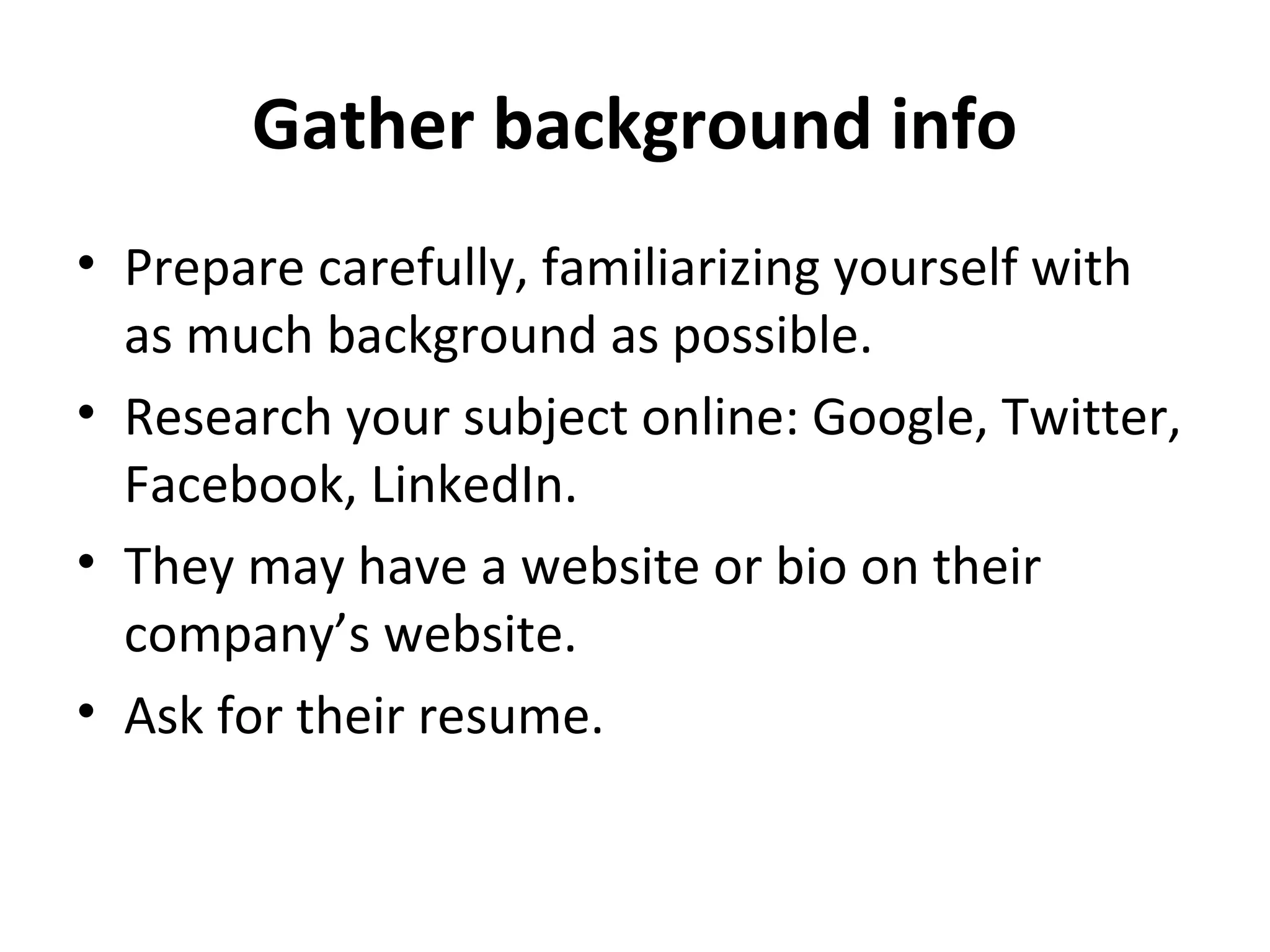 Gather background info 
• Prepare carefully, familiarizing yourself with 
as much background as possible. 
• Research your subject online: Google, Twitter, 
Facebook, LinkedIn. 
• They may have a website or bio on their 
company’s website. 
• Ask for their resume. 
 
