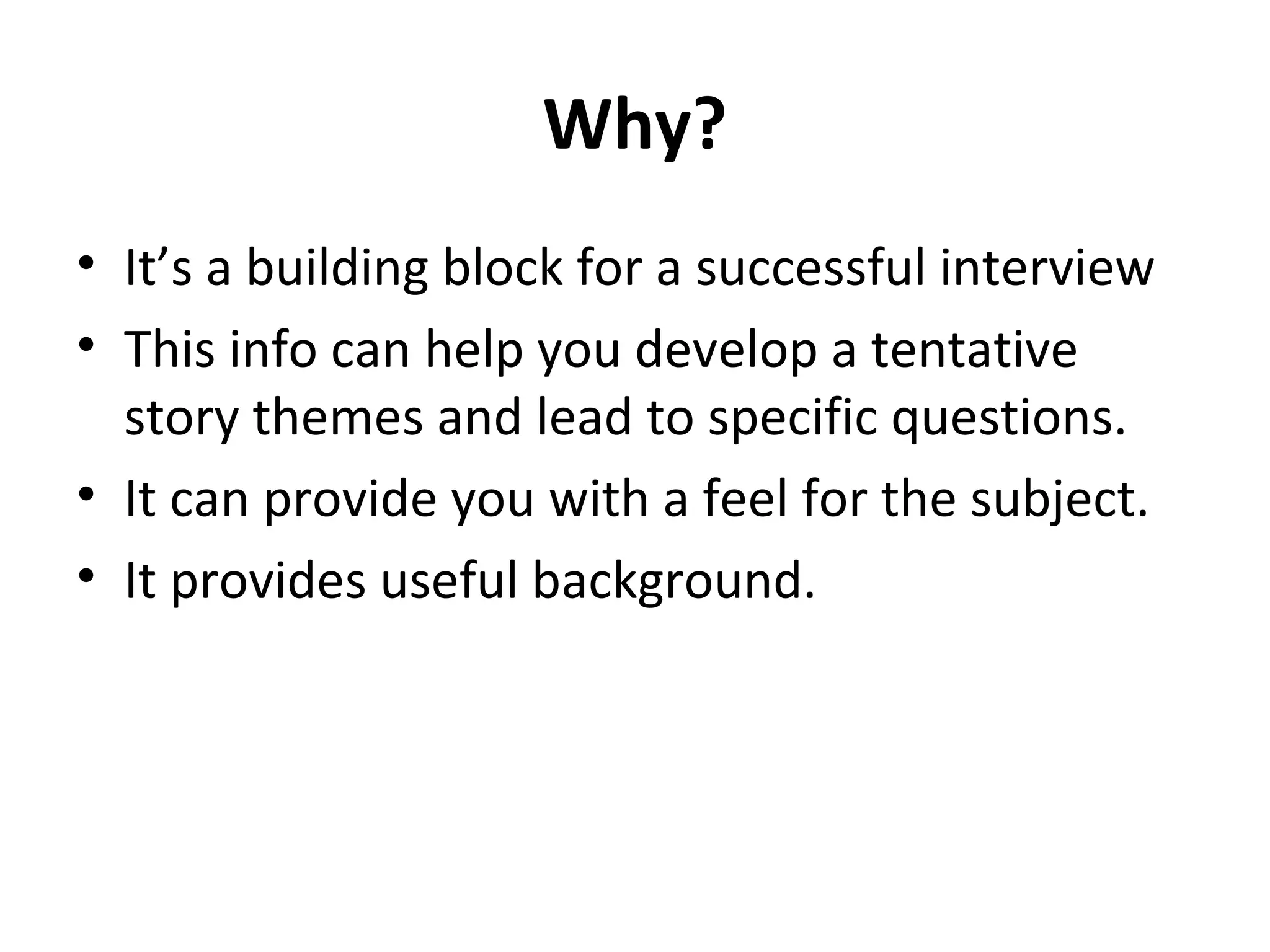 Why? 
• It’s a building block for a successful interview 
• This info can help you develop a tentative 
story themes and lead to specific questions. 
• It can provide you with a feel for the subject. 
• It provides useful background. 
 