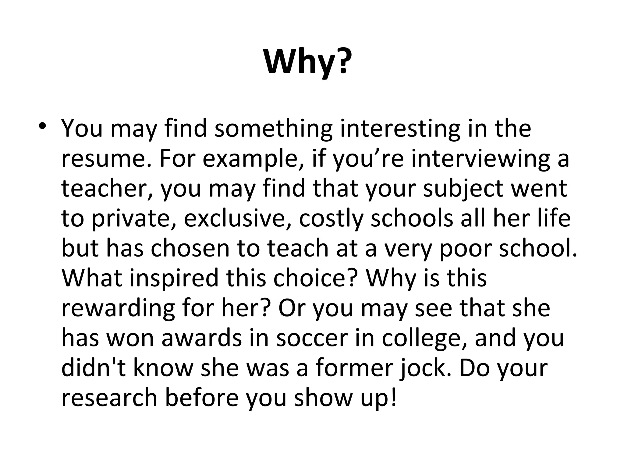Why? 
• You may find something interesting in the 
resume. For example, if you’re interviewing a 
teacher, you may find that your subject went 
to private, exclusive, costly schools all her life 
but has chosen to teach at a very poor school. 
What inspired this choice? Why is this 
rewarding for her? Or you may see that she 
has won awards in soccer in college, and you 
didn't know she was a former jock. Do your 
research before you show up! 
 