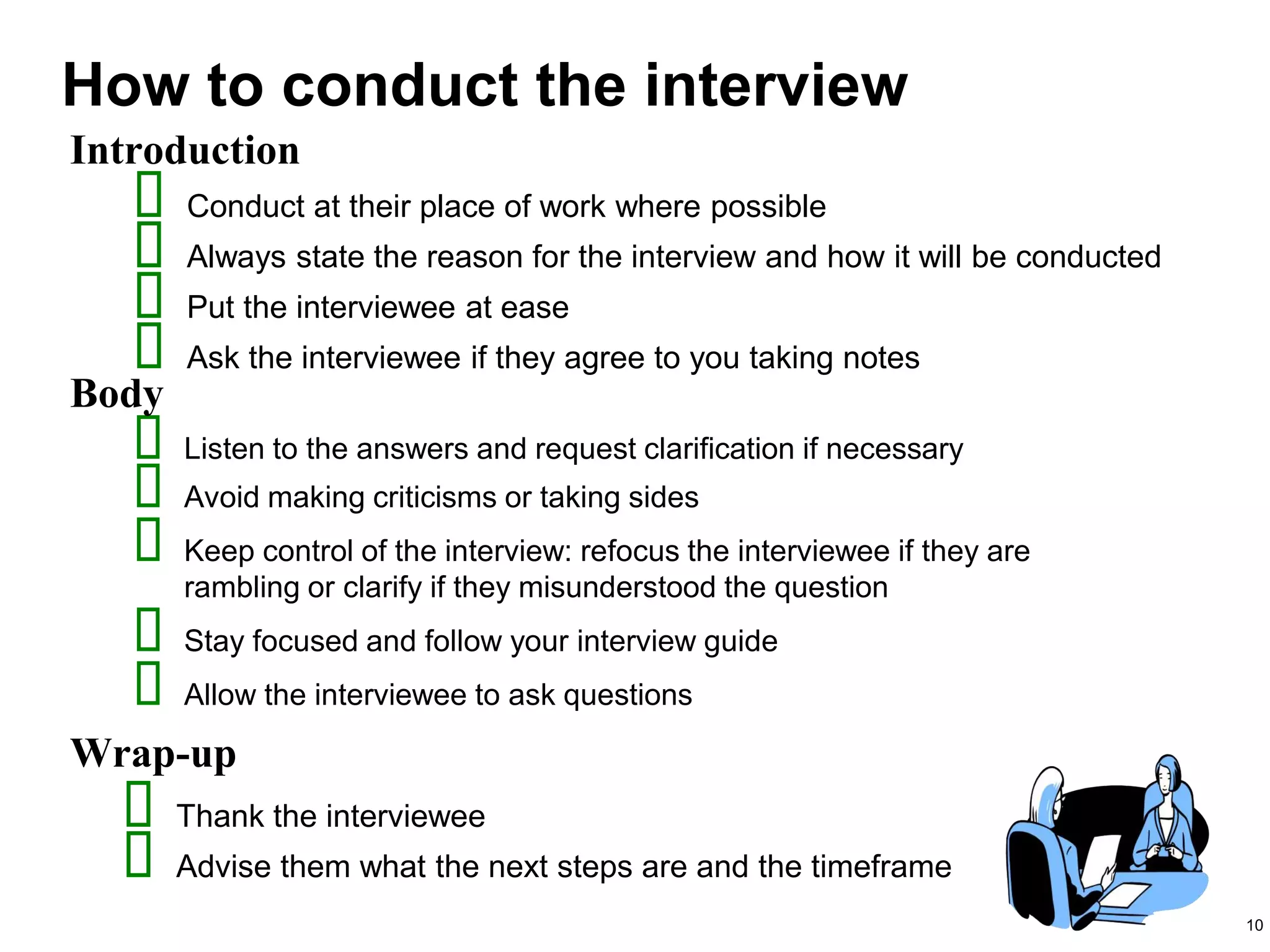 10
 Listen to the answers and request clarification if necessary
 Avoid making criticisms or taking sides
 Keep control of the interview: refocus the interviewee if they are
rambling or clarify if they misunderstood the question
 Stay focused and follow your interview guide
 Allow the interviewee to ask questions
How to conduct the interview
Introduction
Body
Wrap-up
 Conduct at their place of work where possible
 Always state the reason for the interview and how it will be conducted
 Put the interviewee at ease
 Ask the interviewee if they agree to you taking notes
 Thank the interviewee
 Advise them what the next steps are and the timeframe
 