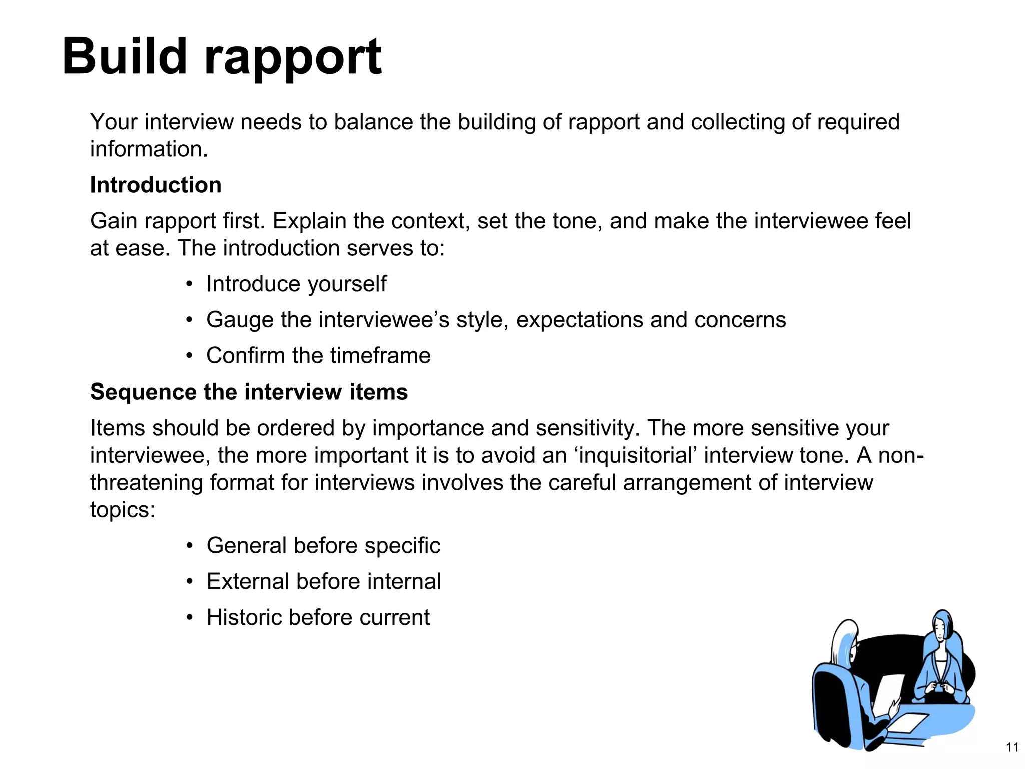 11
Build rapport
Your interview needs to balance the building of rapport and collecting of required
information.
Introduction
Gain rapport first. Explain the context, set the tone, and make the interviewee feel
at ease. The introduction serves to:
• Introduce yourself
• Gauge the interviewee’s style, expectations and concerns
• Confirm the timeframe
Sequence the interview items
Items should be ordered by importance and sensitivity. The more sensitive your
interviewee, the more important it is to avoid an ‘inquisitorial’ interview tone. A non-
threatening format for interviews involves the careful arrangement of interview
topics:
• General before specific
• External before internal
• Historic before current
 