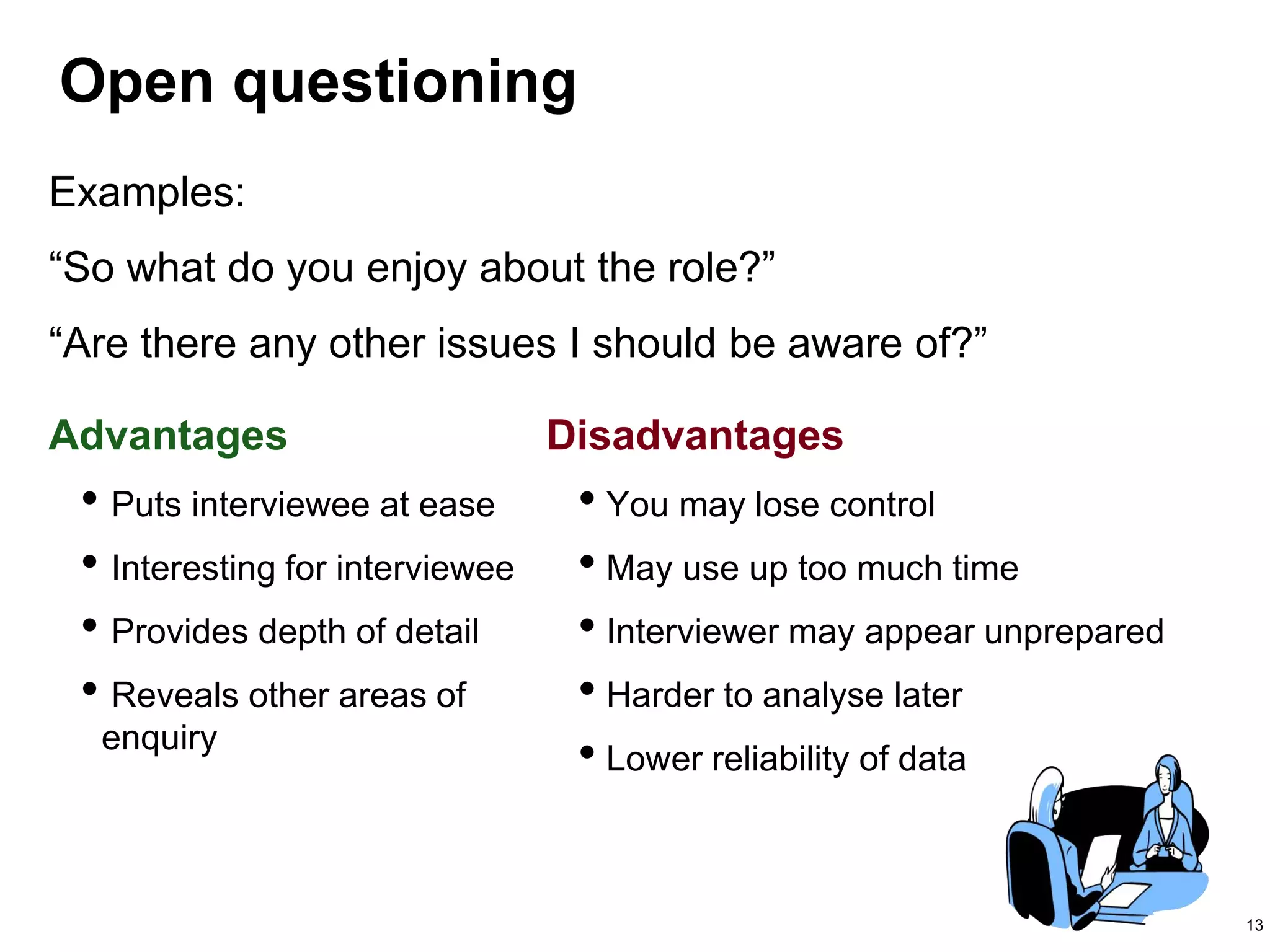 13
Open questioning
Advantages Disadvantages
• Puts interviewee at ease
• Interesting for interviewee
• Provides depth of detail
• Reveals other areas of
enquiry
• You may lose control
• May use up too much time
• Interviewer may appear unprepared
• Harder to analyse later
• Lower reliability of data
Examples:
“So what do you enjoy about the role?”
“Are there any other issues I should be aware of?”
 
