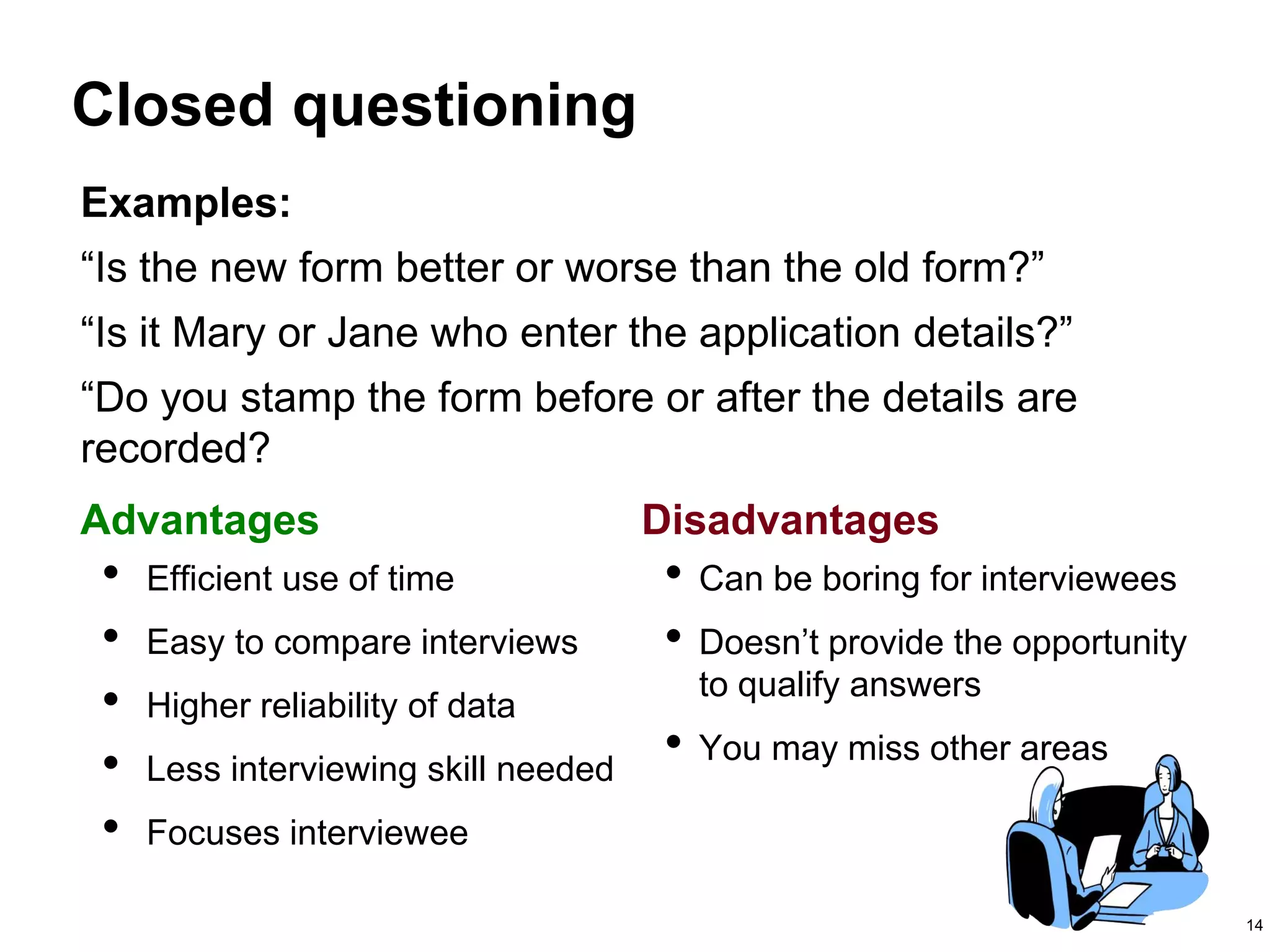 14
Closed questioning
Advantages Disadvantages
• Efficient use of time
• Easy to compare interviews
• Higher reliability of data
• Less interviewing skill needed
• Focuses interviewee
• Can be boring for interviewees
• Doesn’t provide the opportunity
to qualify answers
• You may miss other areas
Examples:
“Is the new form better or worse than the old form?”
“Is it Mary or Jane who enter the application details?”
“Do you stamp the form before or after the details are
recorded?
 