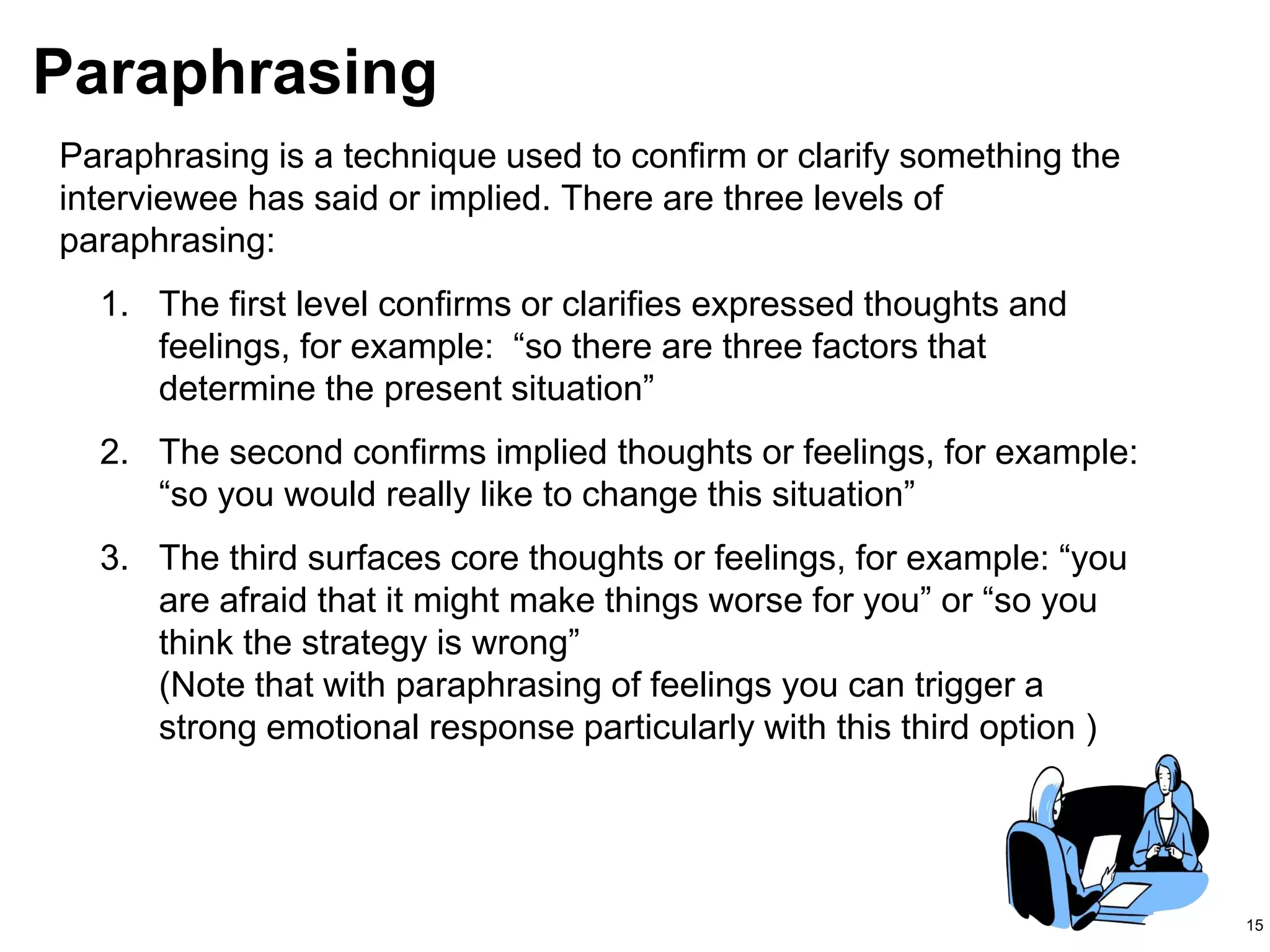 15
Paraphrasing
Paraphrasing is a technique used to confirm or clarify something the
interviewee has said or implied. There are three levels of
paraphrasing:
1. The first level confirms or clarifies expressed thoughts and
feelings, for example: “so there are three factors that
determine the present situation”
2. The second confirms implied thoughts or feelings, for example:
“so you would really like to change this situation”
3. The third surfaces core thoughts or feelings, for example: “you
are afraid that it might make things worse for you” or “so you
think the strategy is wrong”
(Note that with paraphrasing of feelings you can trigger a
strong emotional response particularly with this third option )
 