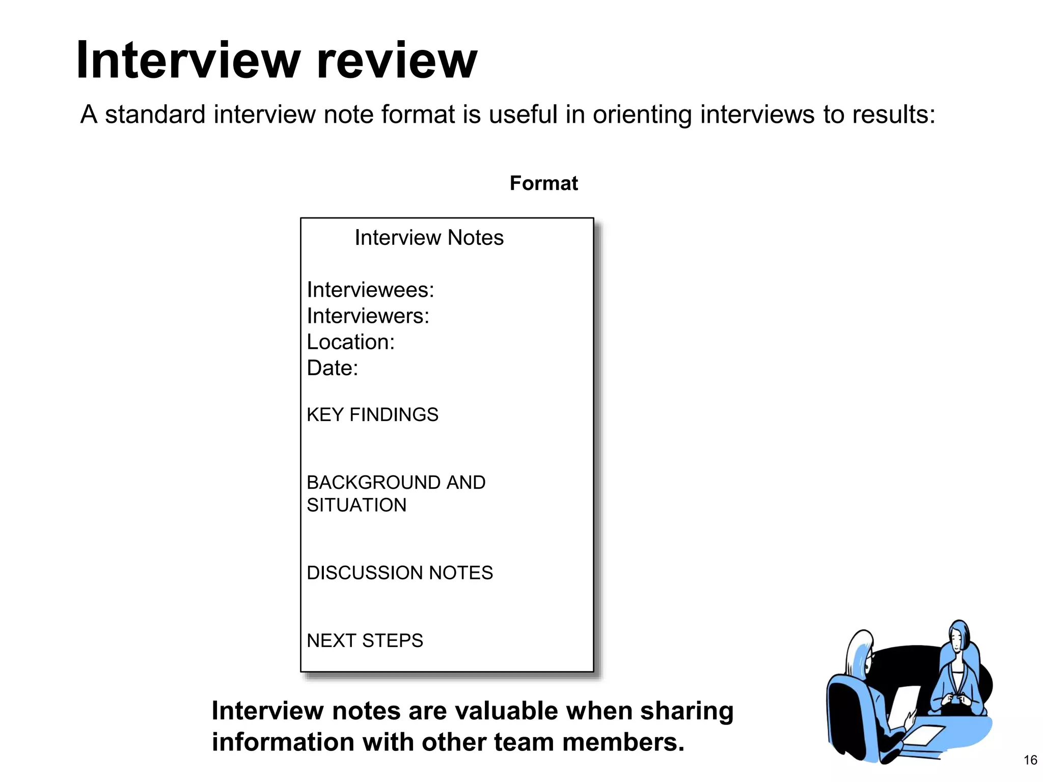 16
Interview notes are valuable when sharing
information with other team members.
Interview Notes
Interviewees:
Interviewers:
Location:
Date:
KEY FINDINGS
BACKGROUND AND
SITUATION
DISCUSSION NOTES
NEXT STEPS
Format
Interview review
A standard interview note format is useful in orienting interviews to results:
 
