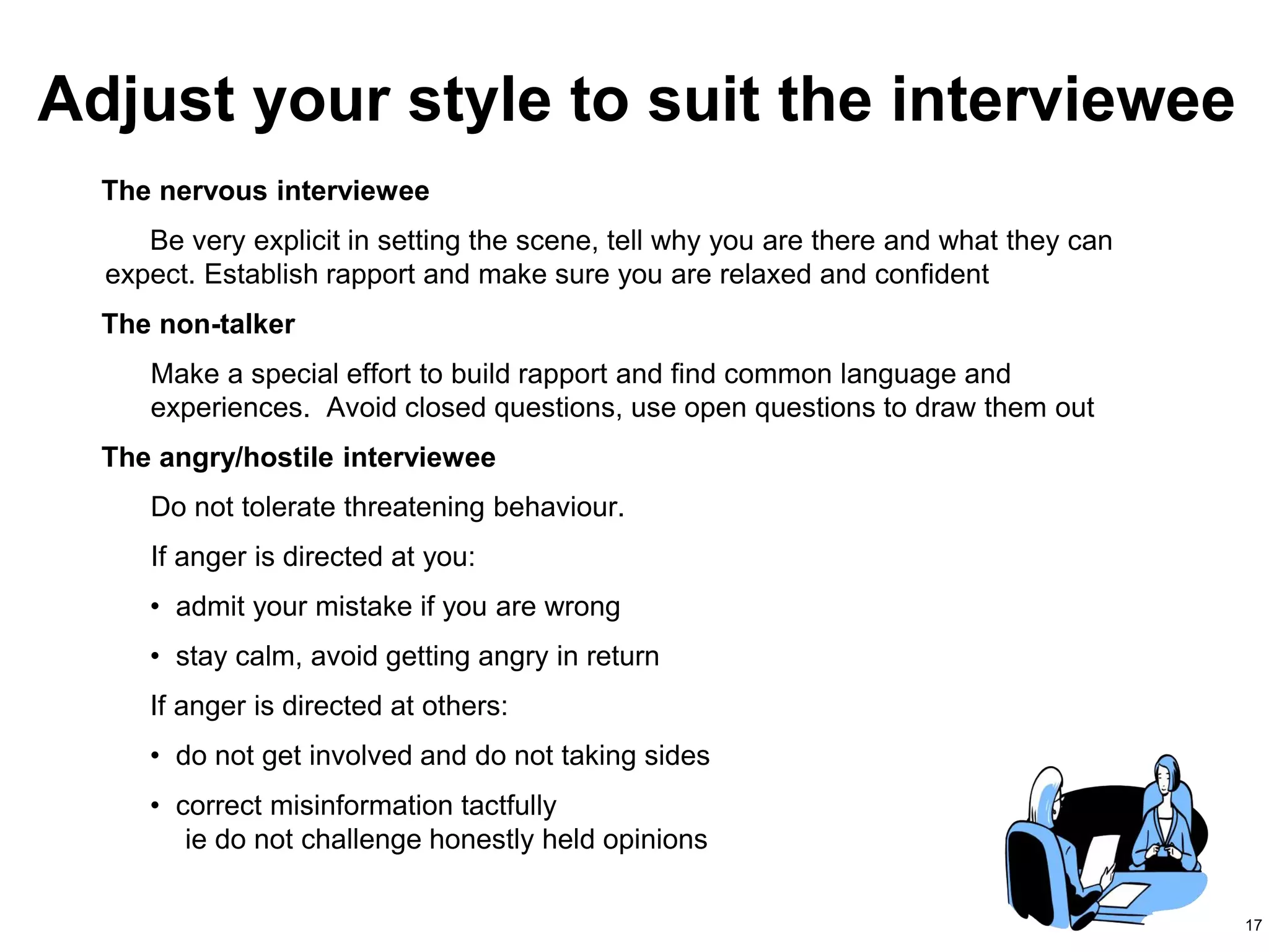 17
The nervous interviewee
Be very explicit in setting the scene, tell why you are there and what they can
expect. Establish rapport and make sure you are relaxed and confident
The non-talker
Make a special effort to build rapport and find common language and
experiences. Avoid closed questions, use open questions to draw them out
The angry/hostile interviewee
Do not tolerate threatening behaviour.
If anger is directed at you:
• admit your mistake if you are wrong
• stay calm, avoid getting angry in return
If anger is directed at others:
• do not get involved and do not taking sides
• correct misinformation tactfully
ie do not challenge honestly held opinions
Adjust your style to suit the interviewee
 