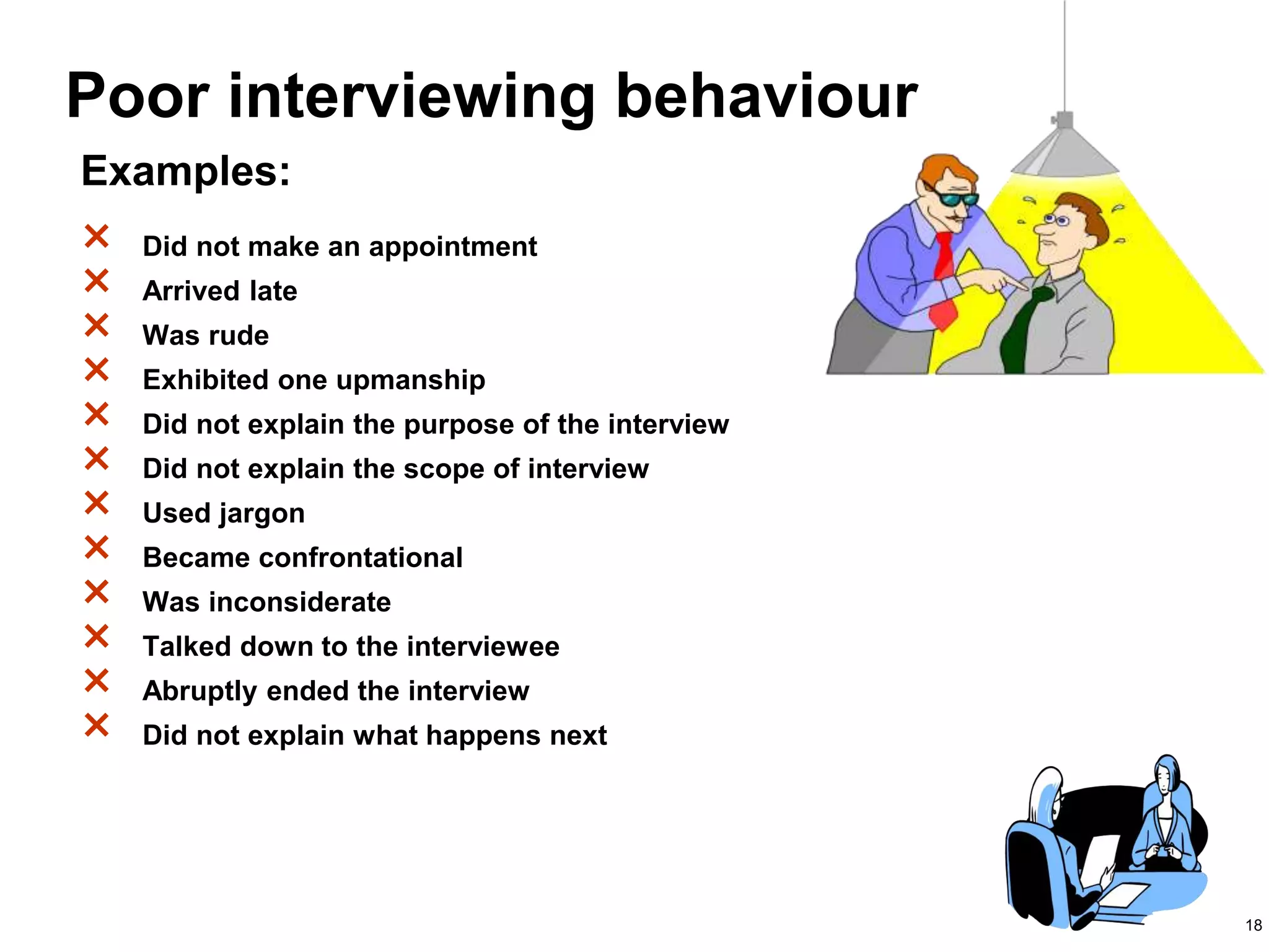18
Poor interviewing behaviour
× Did not make an appointment
× Arrived late
× Was rude
× Exhibited one upmanship
× Did not explain the purpose of the interview
× Did not explain the scope of interview
× Used jargon
× Became confrontational
× Was inconsiderate
× Talked down to the interviewee
× Abruptly ended the interview
× Did not explain what happens next
Examples:
 