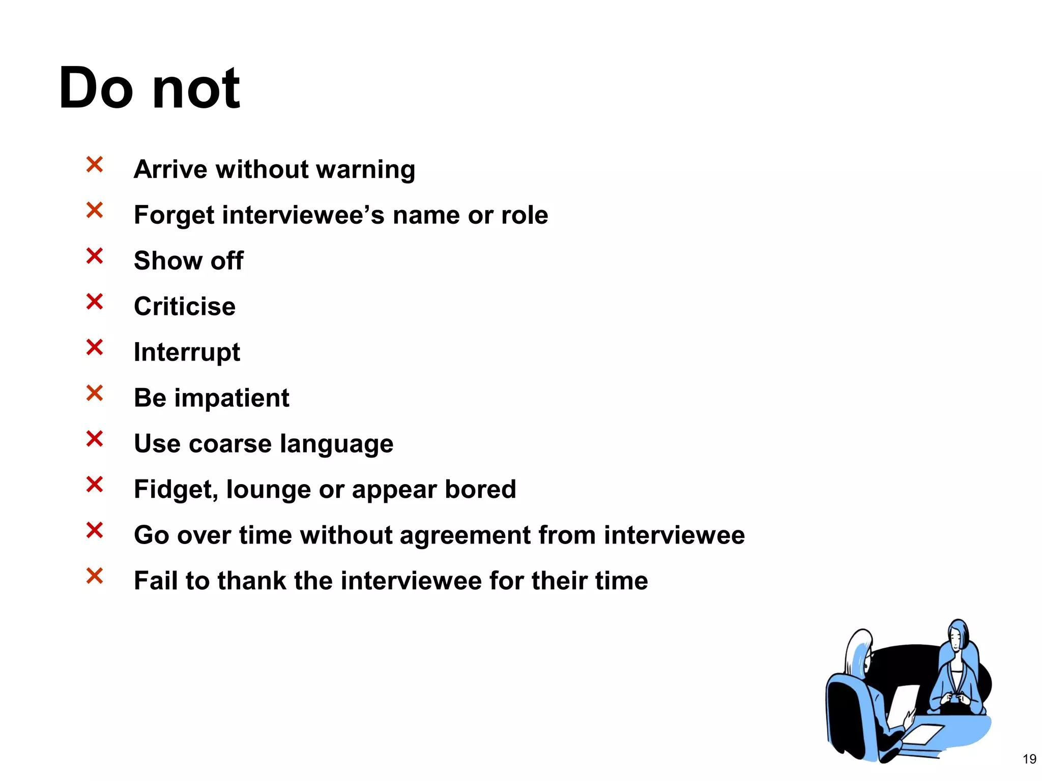 19
Do not
× Arrive without warning
× Forget interviewee’s name or role
× Show off
× Criticise
× Interrupt
× Be impatient
× Use coarse language
× Fidget, lounge or appear bored
× Go over time without agreement from interviewee
× Fail to thank the interviewee for their time
 