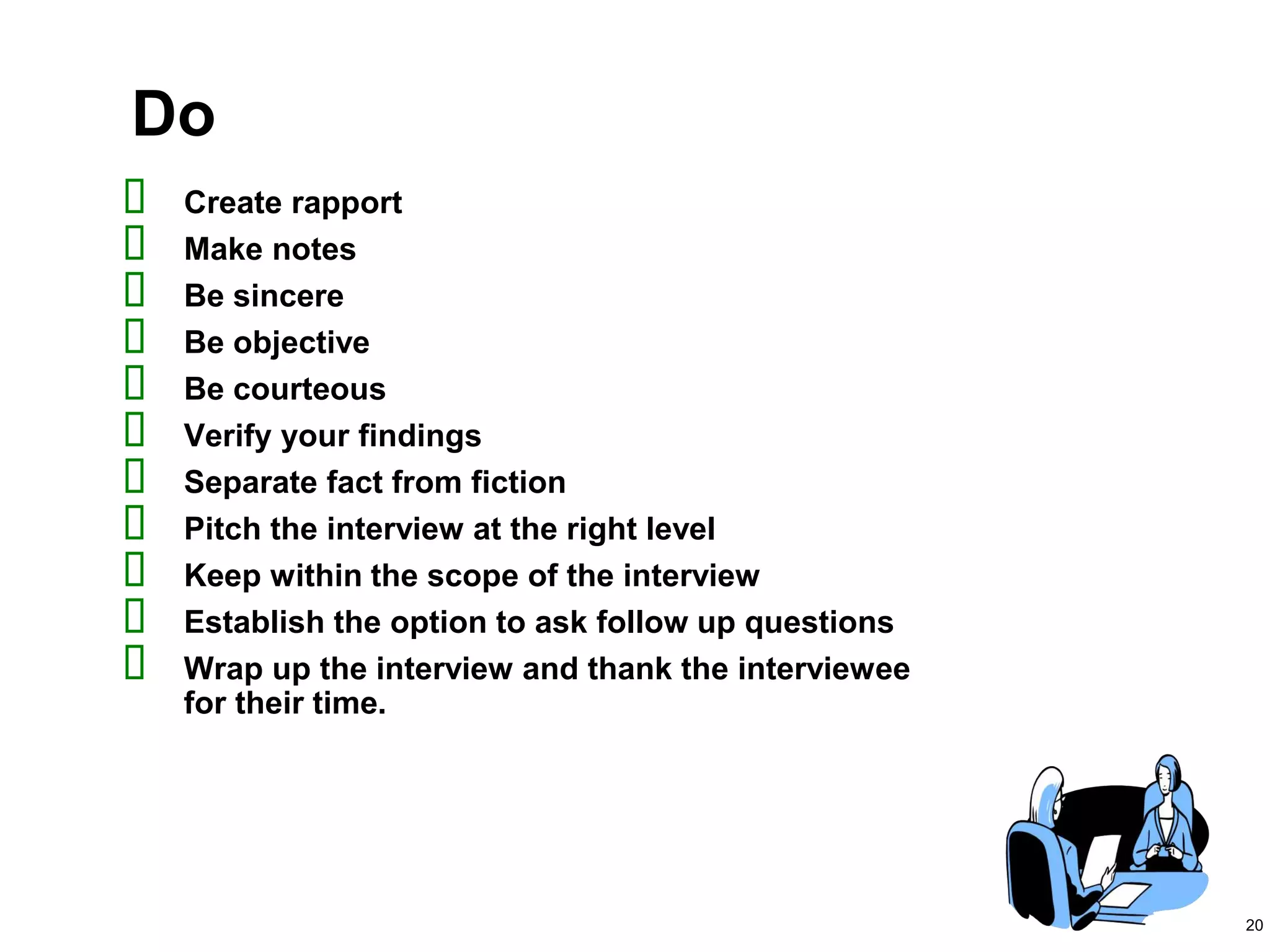 20
Do
 Create rapport
 Make notes
 Be sincere
 Be objective
 Be courteous
 Verify your findings
 Separate fact from fiction
 Pitch the interview at the right level
 Keep within the scope of the interview
 Establish the option to ask follow up questions
 Wrap up the interview and thank the interviewee
for their time.
 