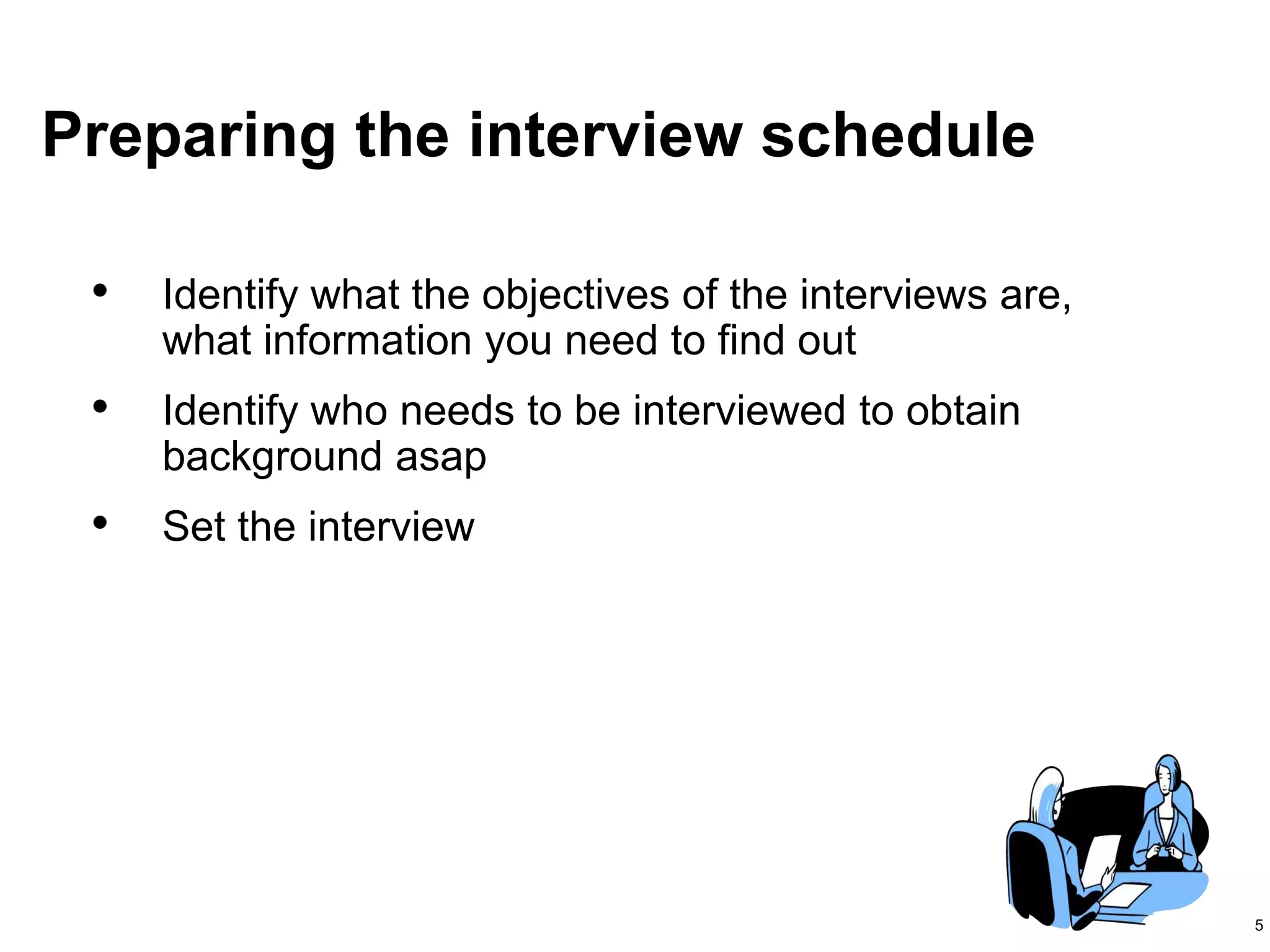 5
Preparing the interview schedule
• Identify what the objectives of the interviews are,
what information you need to find out
• Identify who needs to be interviewed to obtain
background asap
• Set the interview
 