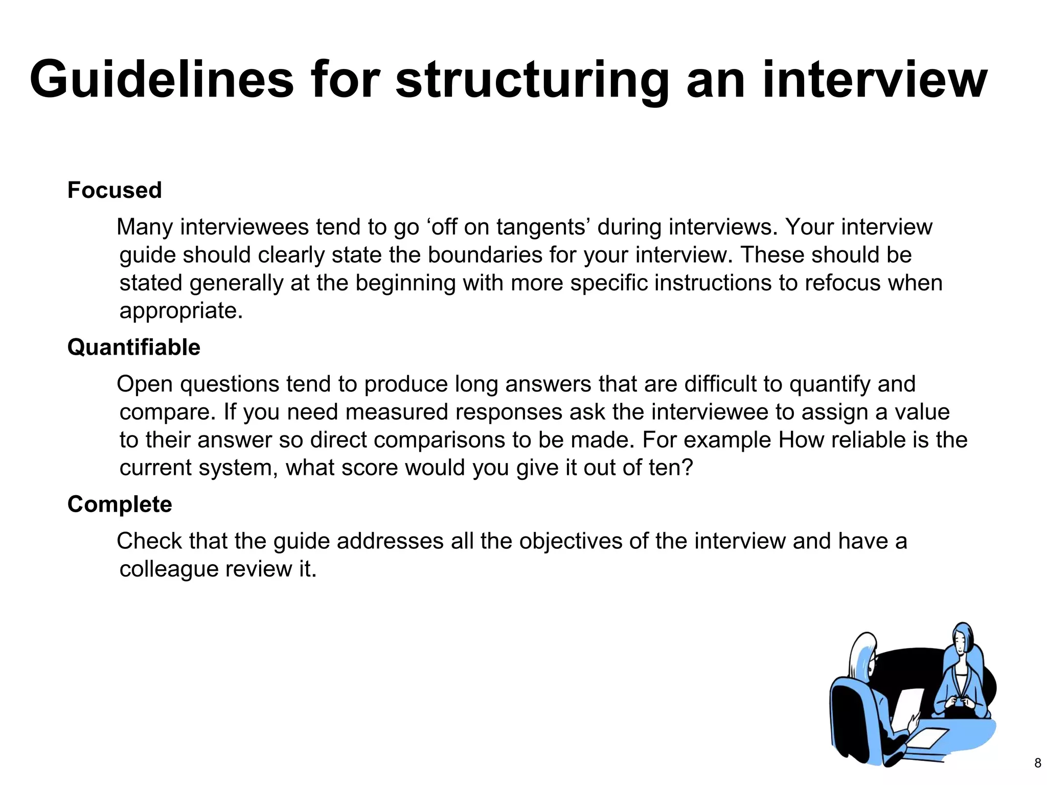 8
Focused
Many interviewees tend to go ‘off on tangents’ during interviews. Your interview
guide should clearly state the boundaries for your interview. These should be
stated generally at the beginning with more specific instructions to refocus when
appropriate.
Quantifiable
Open questions tend to produce long answers that are difficult to quantify and
compare. If you need measured responses ask the interviewee to assign a value
to their answer so direct comparisons to be made. For example How reliable is the
current system, what score would you give it out of ten?
Complete
Check that the guide addresses all the objectives of the interview and have a
colleague review it.
Guidelines for structuring an interview
 