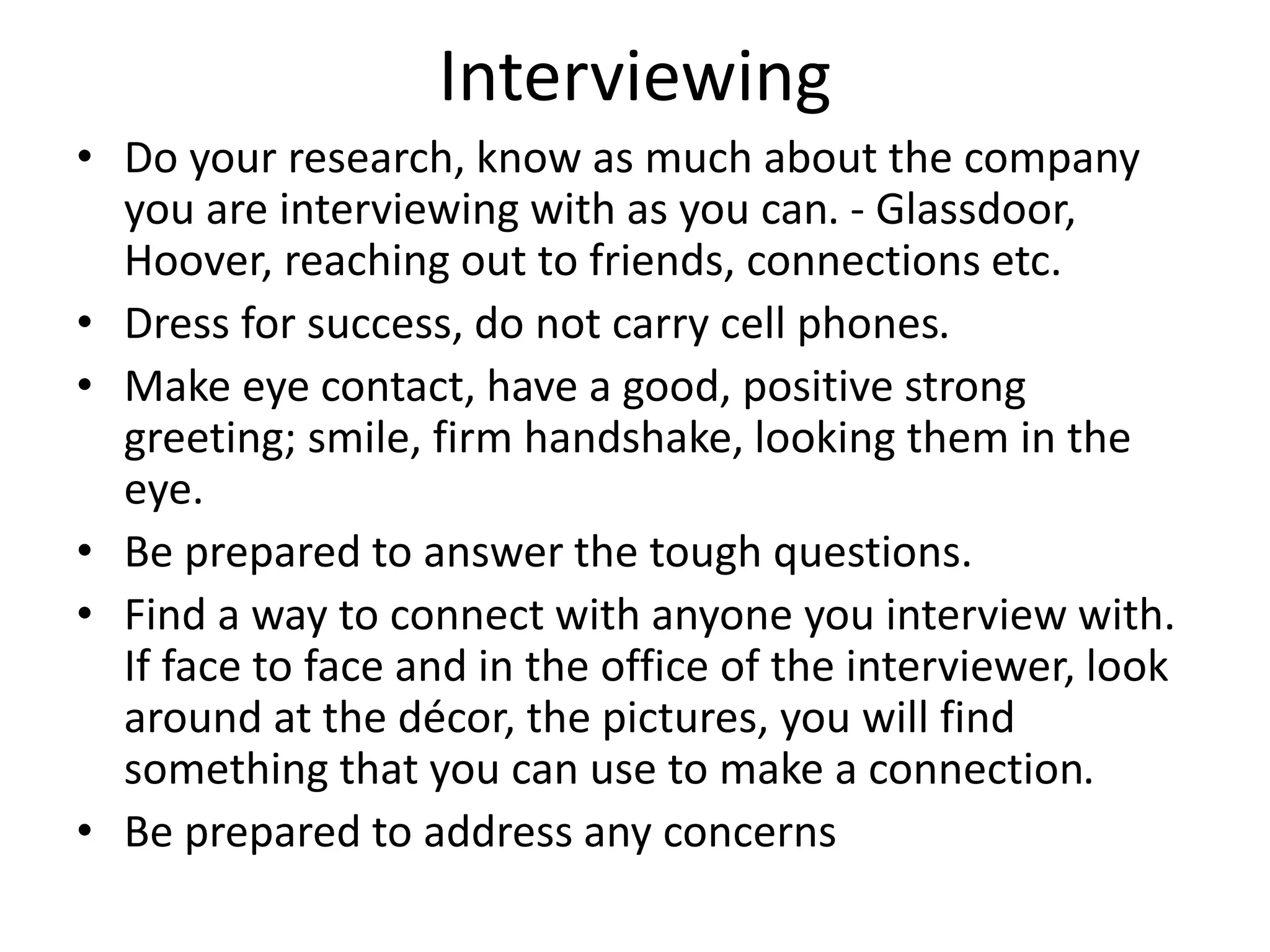 Interviewing
• Do your research, know as much about the company
you are interviewing with as you can. - Glassdoor,
Hoover, reaching out to friends, connections etc.
• Dress for success, do not carry cell phones.
• Make eye contact, have a good, positive strong
greeting; smile, firm handshake, looking them in the
eye.
• Be prepared to answer the tough questions.
• Find a way to connect with anyone you interview with.
If face to face and in the office of the interviewer, look
around at the décor, the pictures, you will find
something that you can use to make a connection.
• Be prepared to address any concerns
 