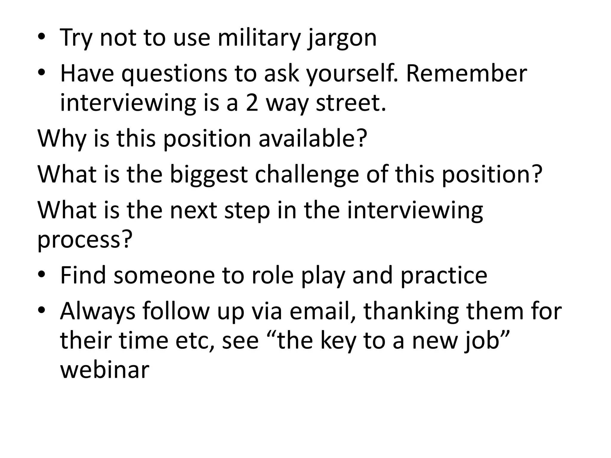 • Try not to use military jargon
• Have questions to ask yourself. Remember
interviewing is a 2 way street.
Why is this position available?
What is the biggest challenge of this position?
What is the next step in the interviewing
process?
• Find someone to role play and practice
• Always follow up via email, thanking them for
their time etc, see “the key to a new job”
webinar
 