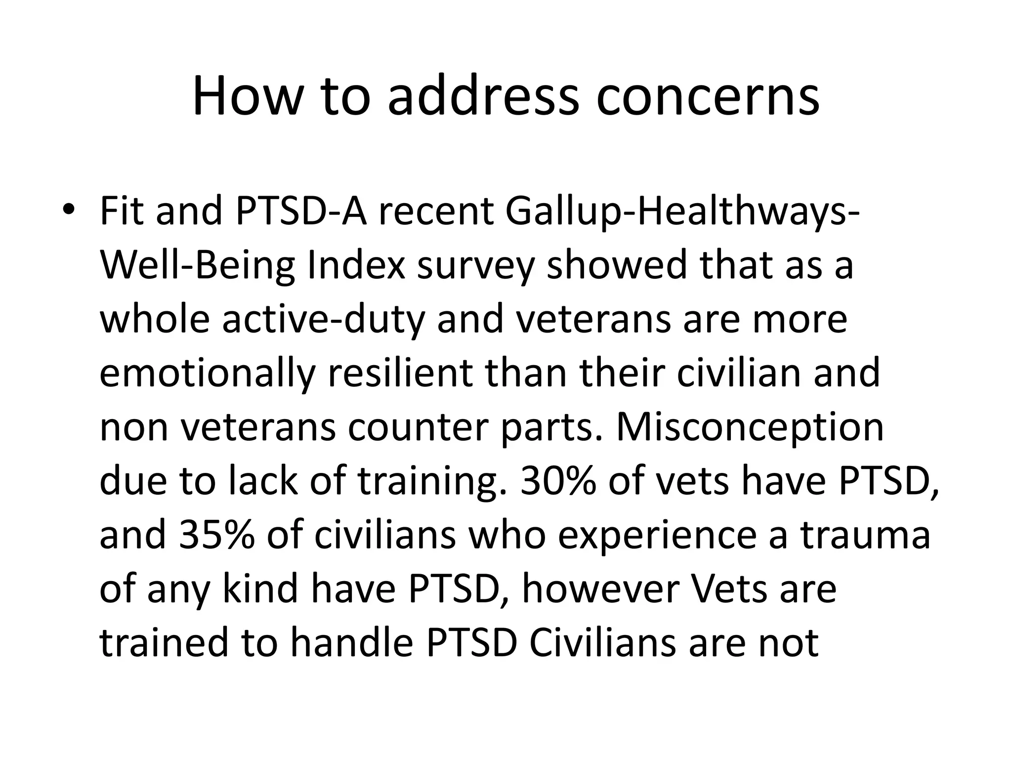 How to address concerns
• Fit and PTSD-A recent Gallup-Healthways-
Well-Being Index survey showed that as a
whole active-duty and veterans are more
emotionally resilient than their civilian and
non veterans counter parts. Misconception
due to lack of training. 30% of vets have PTSD,
and 35% of civilians who experience a trauma
of any kind have PTSD, however Vets are
trained to handle PTSD Civilians are not
 