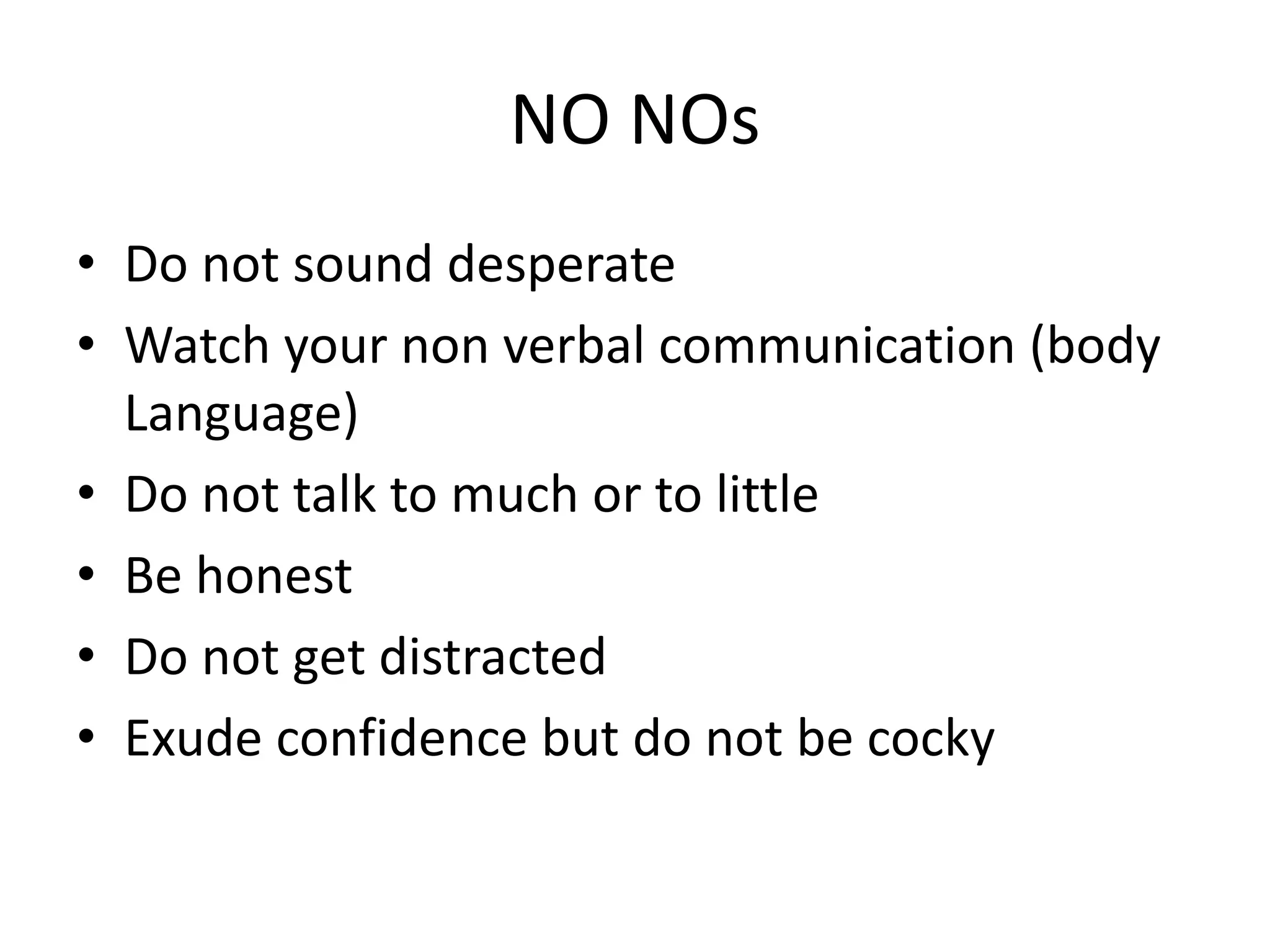 NO NOs
• Do not sound desperate
• Watch your non verbal communication (body
Language)
• Do not talk to much or to little
• Be honest
• Do not get distracted
• Exude confidence but do not be cocky
 