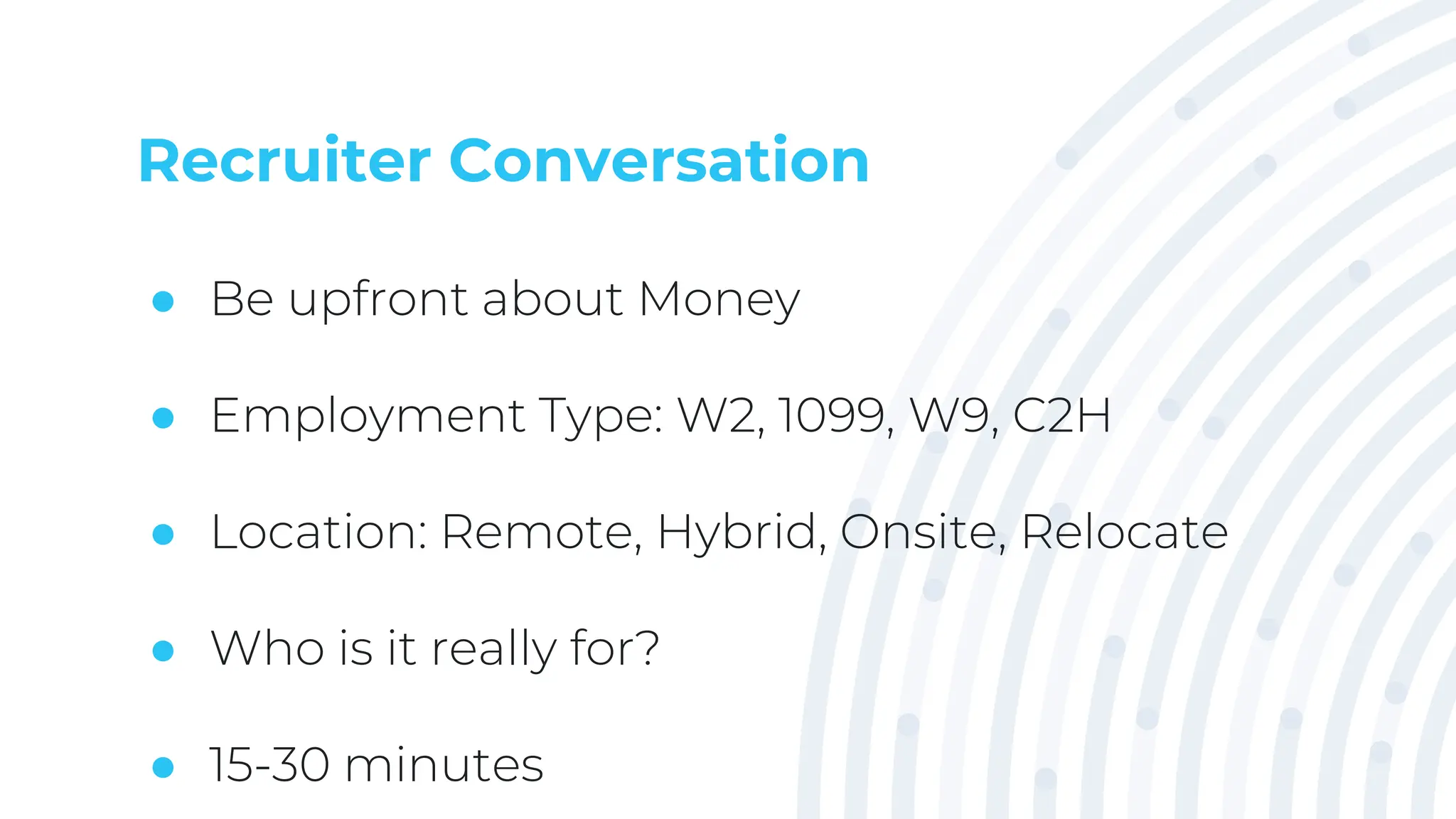 Recruiter Conversation
● Be upfront about Money
● Employment Type: W2, 1099, W9, C2H
● Location: Remote, Hybrid, Onsite, Relocate
● Who is it really for?
● 15-30 minutes
