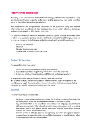 Interviewing candidates
According to the behavioural method of interviewing, past behavior is regarded as a very
good indicator of future successful performance and for determining how well a candidate
might fit the job function and company culture.

Both experienced and inexperienced candidates can be questioned using this method,
where entry-level candidates will draw upon past school and tertiary education knowledge
and experience, as well as skills that are instinctive.

For telephonic and video interviews, the same technique applies, although it would be useful
to adapt your approach, spending less time on the screening phone call than you would use
in a normal interview. Deal effectively, and diplomatically with unsuitable applicants.

       Goals of the interview
       Checklist
       Step-by-step interview plan
       Job interview introduction and questions



Goals of the interview

The goals of the interview are to:

   1. Attract the best candidate by promoting