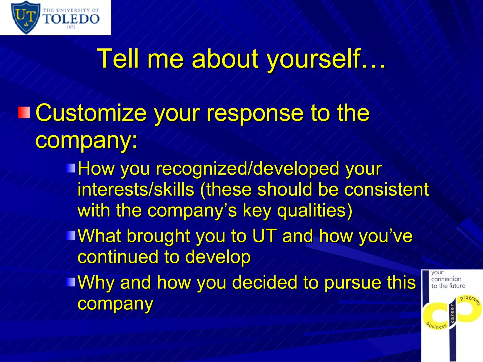 Tell me about yourself… Customize your response to the company: How you recognized/developed your interests/skills (these should be consistent with the company’s key qualities) What brought you to UT and how you’ve continued to develop Why and how you decided to pursue this company 