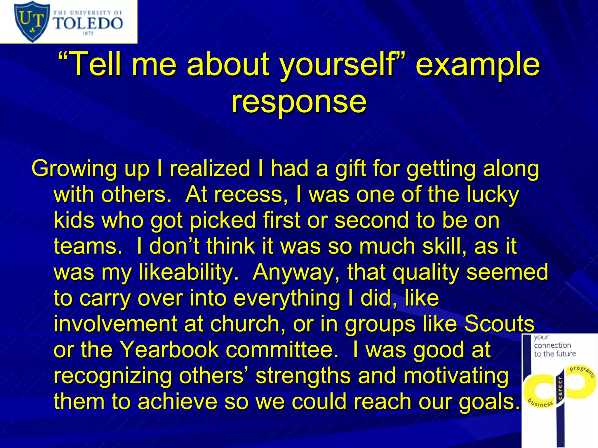 “ Tell me about yourself” example response Growing up I realized I had a gift for getting along with others.  At recess, I was one of the lucky kids who got picked first or second to be on teams.  I don’t think it was so much skill, as it was my likeability.  Anyway, that quality seemed to carry over into everything I did, like involvement at church, or in groups like Scouts or the Yearbook committee.  I was good at recognizing others’ strengths and motivating them to achieve so we could reach our goals.  