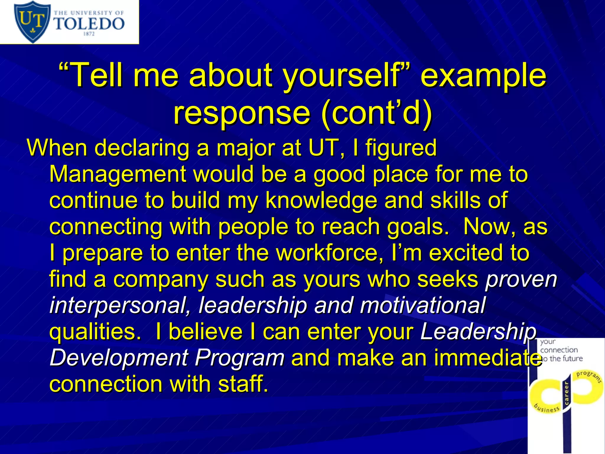 “ Tell me about yourself” example response (cont’d) When declaring a major at UT, I figured Management would be a good place for me to continue to build my knowledge and skills of connecting with people to reach goals.  Now, as I prepare to enter the workforce, I’m excited to find a company such as yours who seeks  proven interpersonal, leadership and motivational   qualities.  I believe I can enter your  Leadership Development Program  and make an immediate connection with staff. 