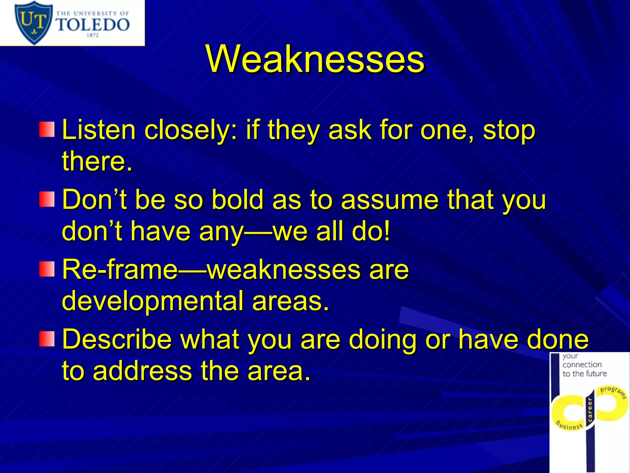 Weaknesses Listen closely: if they ask for one, stop there. Don’t be so bold as to assume that you don’t have any—we all do! Re-frame—weaknesses are developmental areas. Describe what you are doing or have done to address the area. 