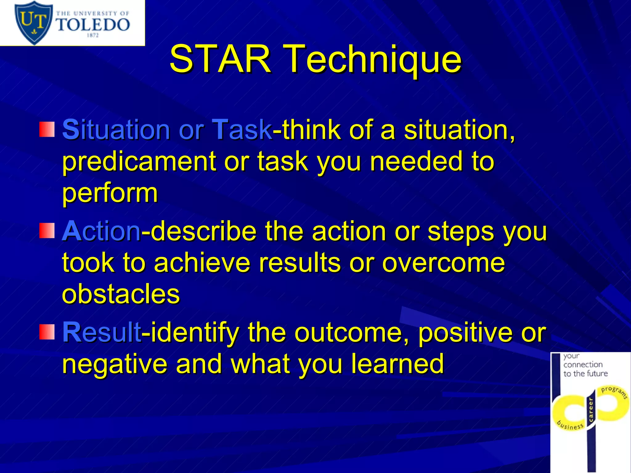 STAR Technique S ituation or  T ask -think of a situation, predicament or task you needed to perform A ction -describe the action or steps you took to achieve results or overcome obstacles R esult -identify the outcome, positive or negative and what you learned 