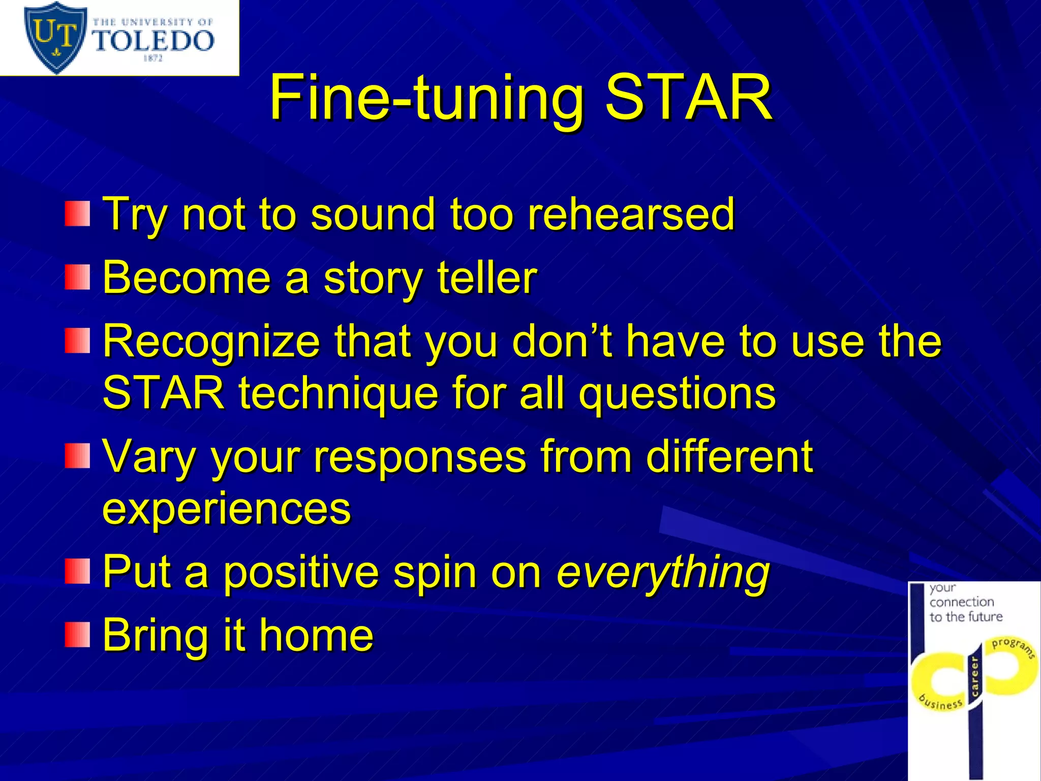 Fine-tuning STAR Try not to sound too rehearsed Become a story teller Recognize that you don’t have to use the STAR technique for all questions Vary your responses from different experiences Put a positive spin on  everything Bring it home 