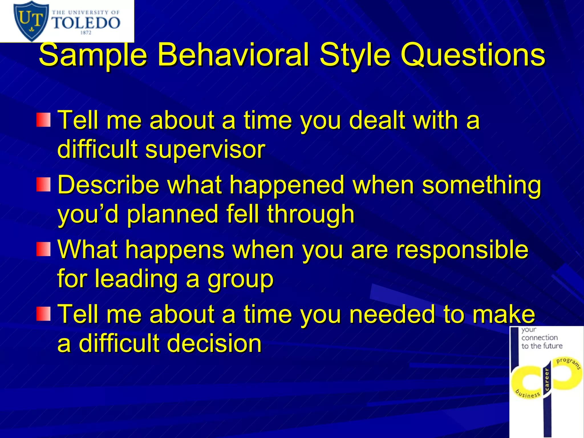 Sample Behavioral Style Questions Tell me about a time you dealt with a difficult supervisor Describe what happened when something you’d planned fell through What happens when you are responsible for leading a group Tell me about a time you needed to make a difficult decision 