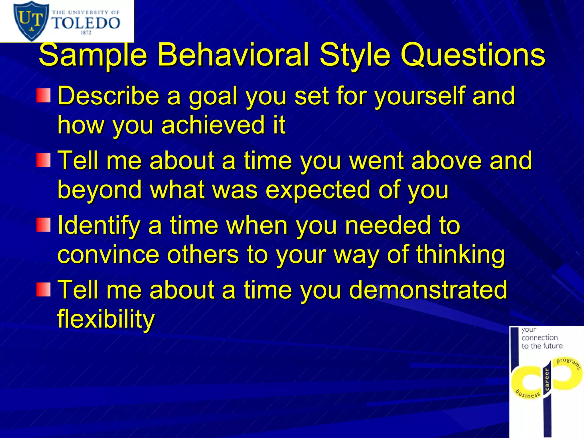 Sample Behavioral Style Questions Describe a goal you set for yourself and how you achieved it Tell me about a time you went above and beyond what was expected of you Identify a time when you needed to convince others to your way of thinking Tell me about a time you demonstrated flexibility 