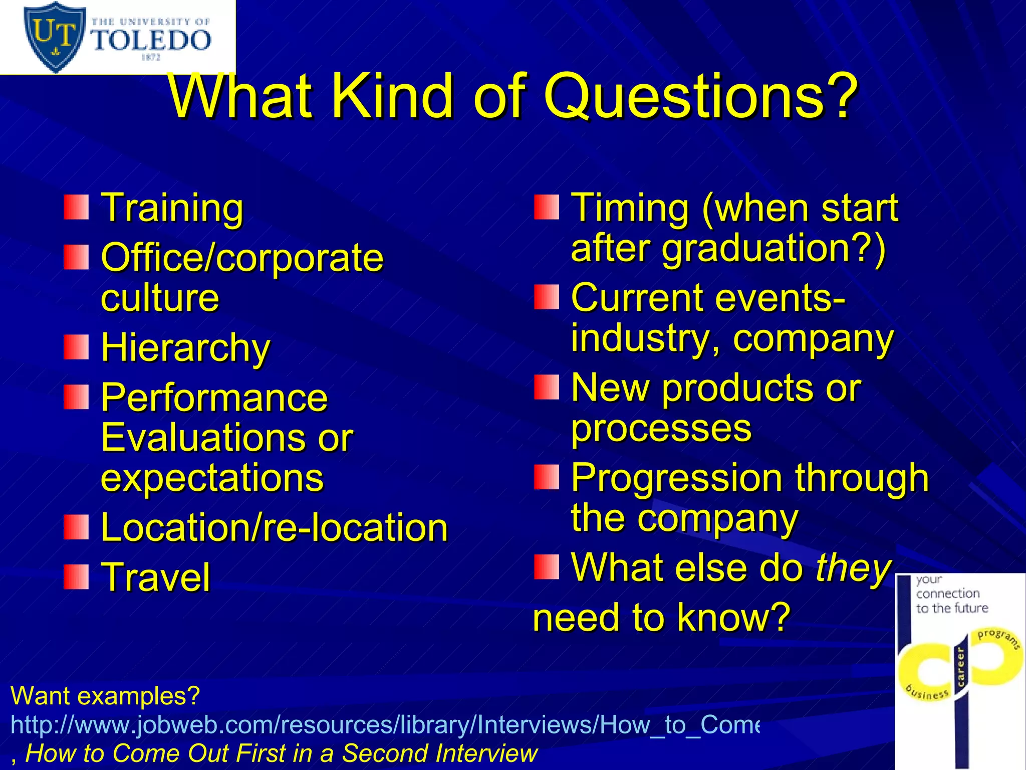 What Kind of Questions? Training Office/corporate culture Hierarchy Performance Evaluations or expectations Location/re-location Travel Timing (when start after graduation?) Current events-industry, company New products or processes Progression through the company What else do  they need to know? Want examples?  http://www.jobweb.com/resources/library/Interviews/How_to_Come_Out_43_02.htm ,  How to Come Out First in a Second Interview 