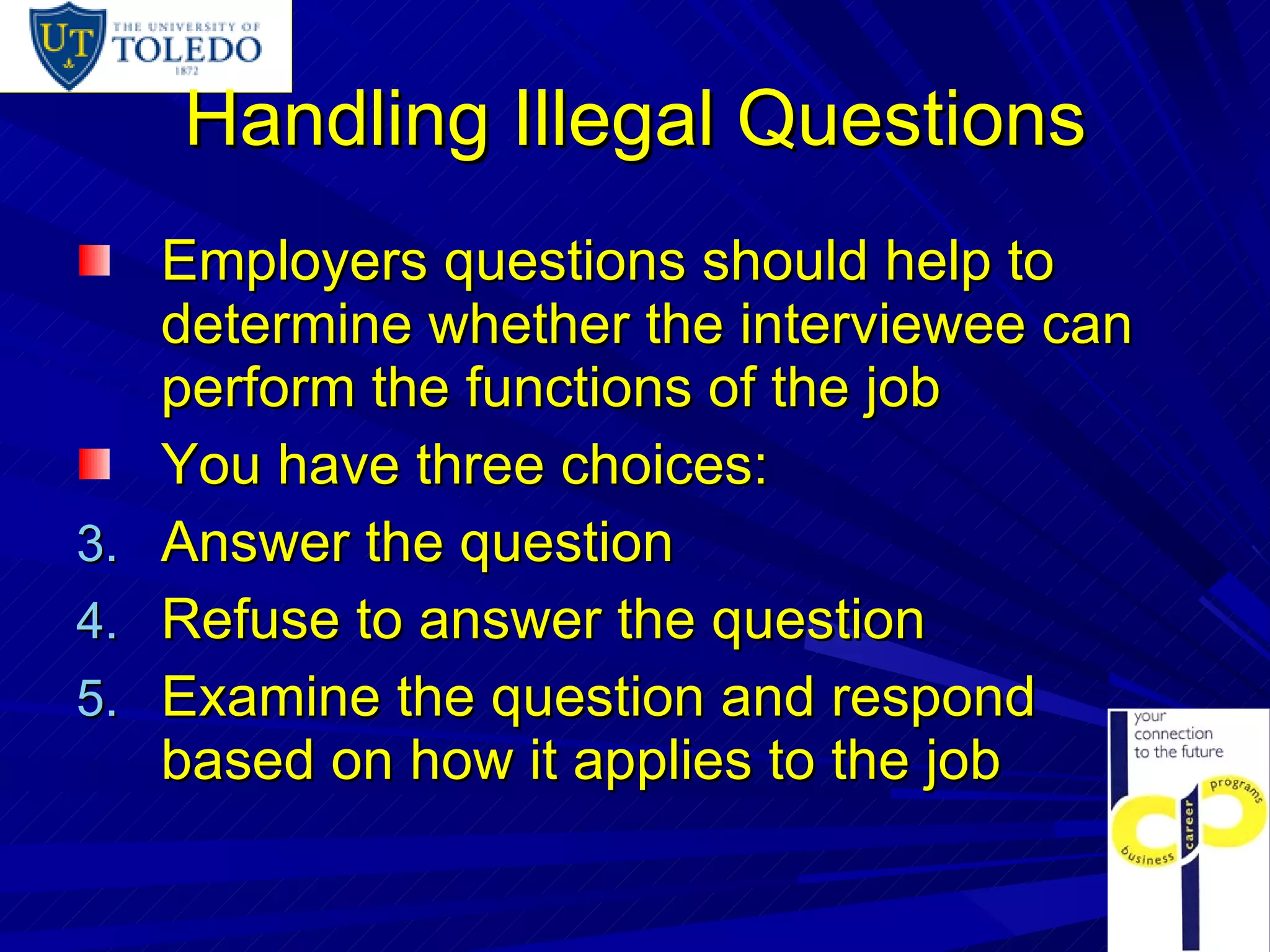 Handling Illegal Questions Employers questions should help to determine whether the interviewee can perform the functions of the job You have three choices: Answer the question Refuse to answer the question Examine the question and respond based on how it applies to the job 